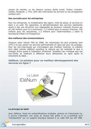caisses de retraite, ou les réseaux sociaux (boite email, Twitter, Linkedin,
Viadeo, Facebook…). Pire, 50% des internautes les écrivent ou les enregistrent
quelque part…

Des surcoûts pour les entreprises

Pour les entreprises, la multiplication des logins, mots de passe, et services en
ligne a un coût. Par opposition, la dématérialisation des services représente
quant à elle une économie non négligeable de plusieurs milliards d’euros par
an (40 millions pour le e-commerce, 1,3 milliard pour le secteur financier, 150
millions pour les assurances, 1,3 milliard pour l’administration…) selon le
Secrétariat d’Etat à la Prospective.

Une méfiance des consommateurs

Toujours selon l’étude TNS de 2008, les internautes les plus prudents sont
27% à ne pas utiliser les services administratifs en ligne par peur du piratage.
Pour les non-internautes qui n’envisagent pas d’utiliser Internet, la création
d’un label comme IdéNum constitue la mesure qui les inciterait le plus à
changer d’avis quant à l’utilisation d’Internet. Toutefois rien n’indique que ces
non-initiés se mettront à effectuer leurs démarches en ligne après le
lancement du label…

IdéNum, LA solution pour un meilleur développement des
services en ligne ?




Le principe du label

Avec IdéNum, finies les authentifications multiples, partout où l’internaute ira,
il pourra s’identifier une seule et unique fois grâce à un e-certificat qu’il
"transportera" sur un support physique associé à un code PIN (sa clef USB,


    Prospective                                                                     113
 