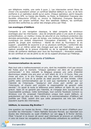 son téléphone mobile, une carte à puce…). Les internautes seront libres de
choisir s’ils souhaitent utiliser un certificat labellisé IdéNum ou non, et de faire
confiance à un opérateur plutôt qu’un autre. Chaque opérateur, parmi lesquels
on trouvera SFR, La Caisse des Dépôts, La Poste, la Fédération Française des
Sociétés d’Assurance (FFSA) ou encore la Fédération Française Bancaire,
proposera son propre certificat. Pour être labellisés iDéNum, les certificats
devront être conformes au cahier des charges prévu par l’Etat.

Les avantages d’IdéNum

Comparée à une navigation classique, le label comporte de nombreux
avantages pour les internautes : plus de simplicité grâce à une seule et unique
authentification, un meilleur niveau de sécurité et une meilleure protection des
données personnelles, un gain de temps, une meilleure protection de l’identité
numérique (en évitant notamment l’usurpation d’identité)… Et les points
positifs du projet sont nombreux : liberté de choix du fournisseur et du
support ; possibilité de souscrire à un ou plusieurs certificats ; conformité des
certificats à un même cahier des charges quel que soit l’opérateur ; pas de
capture possible de la preuve d’identité ou de la signature électronique ;
niveau de confiance identique pour tous les fournisseurs ; révocation possible
de son certificat en cas de perte ou de vol du support physique qui l’héberge…

Le débat : les inconvénients d’IdéNum

Commmercialisation du service

Mais tout cela a malheureusement un prix, dont les modalités n’ont pas encore
été fixées pour le moment. "Chaque opérateur est libre de sa politique
commerciale." A titre indicatif, la Belgique propose une carte d’identité
électronique valable cinq ans pour un tarif allant de 10 à 15 Euros. Mais une
chose est sûre, si le prix français est trop élevé, disposer d’un certificat
pourrait être un luxe et la portée du label pourrait en être limitée. L’Etat
justifie cette commercialisation par le coût que représente la garantie sur
l’identité de l’internaute. "Quelqu’un doit d’une part vérifier qui est
l’internaute, et d’autre part prendre la responsabilité de garantir cette
identité." Ce serait là toute la différence entre IdéNum et Open ID, qui est
gratuit. Open ID ne garantit pas l’identité, et n’engage donc aucunement sa
responsabilité juridique. Cette technologie, tout comme Facebook Connect ou
Windows Live ID, proposait l’identification unique bien avant IdéNum, et
gratuitement qui plus est. Alors même si la commercialisation d’IdéNum est
justifiée par l’Etat, autant dire que cette perspective est très loin d’être
populaire auprès des internautes.

IdéNum, le nouveau Big Brother ?

Une question sur toutes les lèvres : l’Etat pourra-t-il se servir d’IdéNum pour
surveiller les internautes ? Selon Nathalie Kociusko Morizet, qui répondait aux
doutes des internautes au sujet d’IdéNum sur son blog le 8 février dernier,
l’Etat "n’aurait ni le moyen de savoir quel internaute se procure un certificat,
ni celui de tracer les navigations ou les différentes utilisations du certificat." Il


    Prospective                                                                         114
 