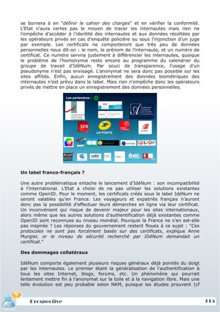 se bornera à en "définir le cahier des charges" et en vérifier la conformité.
L’Etat n’aura certes pas le moyen de tracer les internautes mais rien ne
l’empêche d’accéder à l’identité des internautes et aux données récoltées par
les opérateurs privés en cas d’enquête policière ou sous l’injonction d’un juge
par exemple. Les certificats ne comporteront que très peu de données
personnelles nous dit-on : le nom, le prénom de l’internaute, et un numéro de
certificat. Ce numéro servira justement à différencier les internautes, quoique
le problème de l’homonymie reste encore au programme du calendrier du
groupe de travail d’IdéNum. Par souci de transparence, l’usage d’un
pseudonyme n’est pas envisagé. L’anonymat ne sera donc pas possible sur les
sites affiliés. Enfin, aucun enregistrement des données biométriques des
internautes n’est prévu dans le label. Mais rien n’empêche donc les opérateurs
privés de mettre en place un enregistrement des données personnelles.




Un label franco-français ?

Une autre problématique entache le lancement d’IdéNum : son incompatibilité
à l’international. L’Etat a choisi de ne pas utiliser les solutions existantes
comme OpenID. Pour le moment, les certificats créés sous le label IdéNum ne
seront valables qu’en France. Les voyageurs et expatriés français n’auront
donc pas la possibilité d’effectuer leurs démarches en ligne via leur certificat.
Un inconvénient qui risque de devenir majeur pour les sites internationaux,
alors même que les autres solutions d’authentification déjà existantes comme
OpenID sont reconnues au niveau mondial. Pourquoi la France ne s’en est-elle
pas inspirée ? Les réponses du gouvernement restent floues à ce sujet : "Ces
protocoles ne sont pas forcément basés sur des certificats, explique Anne
Murgier, or le niveau de sécurité recherché par IDéNum demandait un
certificat."

Des dommages collatéraux

IdéNum comporte également plusieurs risques généraux déjà pointés du doigt
par les internautes. Le premier étant la généralisation de l’authentification à
tous les sites Internet, blogs, forums, etc. Un phénomène qui pourrait
lentement mettre fin à l’anonymat sur la toile et à la navigation libre. Mais une
telle évolution est peu probable selon NKM, puisque les études prouvent (cf


    Prospective                                                                     115
 