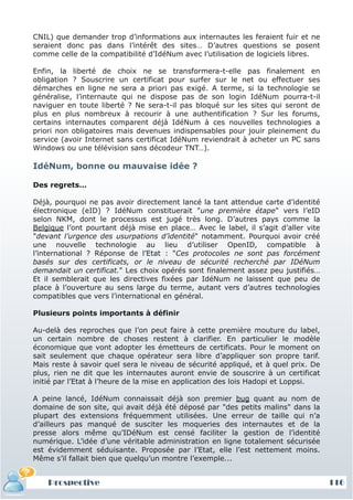 CNIL) que demander trop d’informations aux internautes les feraient fuir et ne
seraient donc pas dans l’intérêt des sites… D’autres questions se posent
comme celle de la compatibilité d’IdéNum avec l’utilisation de logiciels libres.

Enfin, la liberté de choix ne se transformera-t-elle pas finalement en
obligation ? Souscrire un certificat pour surfer sur le net ou effectuer ses
démarches en ligne ne sera a priori pas exigé. A terme, si la technologie se
généralise, l’internaute qui ne dispose pas de son login IdéNum pourra-t-il
naviguer en toute liberté ? Ne sera-t-il pas bloqué sur les sites qui seront de
plus en plus nombreux à recourir à une authentification ? Sur les forums,
certains internautes comparent déjà IdéNum à ces nouvelles technologies a
priori non obligatoires mais devenues indispensables pour jouir pleinement du
service (avoir Internet sans certificat IdéNum reviendrait à acheter un PC sans
Windows ou une télévision sans décodeur TNT…).

IdéNum, bonne ou mauvaise idée ?

Des regrets…

Déjà, pourquoi ne pas avoir directement lancé la tant attendue carte d’identité
électronique (eID) ? IdéNum constituerait "une première étape" vers l’eID
selon NKM, dont le processus est jugé très long. D’autres pays comme la
Belgique l’ont pourtant déjà mise en place… Avec le label, il s’agit d’aller vite
"devant l’urgence des usurpations d’identité" notamment. Pourquoi avoir créé
une nouvelle technologie au lieu d’utiliser OpenID, compatible à
l’international ? Réponse de l’Etat : "Ces protocoles ne sont pas forcément
basés sur des certificats, or le niveau de sécurité recherché par IDéNum
demandait un certificat." Les choix opérés sont finalement assez peu justifiés…
Et il semblerait que les directives fixées par IdéNum ne laissent que peu de
place à l’ouverture au sens large du terme, autant vers d’autres technologies
compatibles que vers l’international en général.

Plusieurs points importants à définir

Au-delà des reproches que l’on peut faire à cette première mouture du label,
un certain nombre de choses restent à clarifier. En particulier le modèle
économique que vont adopter les émetteurs de certificats. Pour le moment on
sait seulement que chaque opérateur sera libre d’appliquer son propre tarif.
Mais reste à savoir quel sera le niveau de sécurité appliqué, et à quel prix. De
plus, rien ne dit que les internautes auront envie de souscrire à un certificat
initié par l’Etat à l’heure de la mise en application des lois Hadopi et Loppsi.

A peine lancé, IdéNum connaissait déjà son premier bug quant au nom de
domaine de son site, qui avait déjà été déposé par "des petits malins" dans la
plupart des extensions fréquemment utilisées. Une erreur de taille qui n’a
d’ailleurs pas manqué de susciter les moqueries des internautes et de la
presse alors même qu’IDéNum est censé faciliter la gestion de l’identité
numérique. L’idée d’une véritable administration en ligne totalement sécurisée
est évidemment séduisante. Proposée par l’Etat, elle l’est nettement moins.
Même s’il fallait bien que quelqu’un montre l’exemple...


    Prospective                                                                     116
 