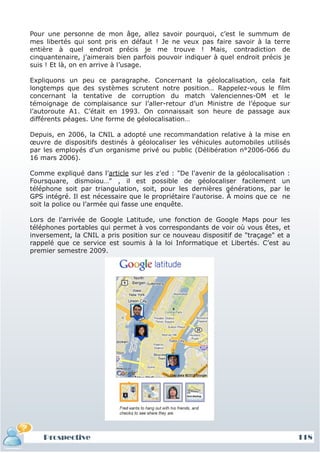 Pour une personne de mon âge, allez savoir pourquoi, c’est le summum de
mes libertés qui sont pris en défaut ! Je ne veux pas faire savoir à la terre
entière à quel endroit précis je me trouve ! Mais, contradiction de
cinquantenaire, j’aimerais bien parfois pouvoir indiquer à quel endroit précis je
suis ! Et là, on en arrive à l’usage.

Expliquons un peu ce paragraphe. Concernant la géolocalisation, cela fait
longtemps que des systèmes scrutent notre position… Rappelez-vous le film
concernant la tentative de corruption du match Valenciennes-OM et le
témoignage de complaisance sur l’aller-retour d’un Ministre de l’époque sur
l’autoroute A1. C’était en 1993. On connaissait son heure de passage aux
différents péages. Une forme de géolocalisation…

Depuis, en 2006, la CNIL a adopté une recommandation relative à la mise en
œuvre de dispositifs destinés à géolocaliser les véhicules automobiles utilisés
par les employés d'un organisme privé ou public (Délibération n°2006-066 du
16 mars 2006).

Comme expliqué dans l’article sur les z’ed : "De l'avenir de la géolocalisation :
Foursquare, dismoiou…" , il est possible de géolocaliser facilement un
téléphone soit par triangulation, soit, pour les dernières générations, par le
GPS intégré. Il est nécessaire que le propriétaire l'autorise. À moins que ce ne
soit la police ou l’armée qui fasse une enquête.

Lors de l’arrivée de Google Latitude, une fonction de Google Maps pour les
téléphones portables qui permet à vos correspondants de voir où vous êtes, et
inversement, la CNIL a pris position sur ce nouveau dispositif de "traçage" et a
rappelé que ce service est soumis à la loi Informatique et Libertés. C’est au
premier semestre 2009.




    Prospective                                                                     118
 
