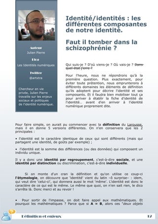 Identité/identités : les
                                différentes composantes
                                de notre identité.

                                Faut il tomber dans la
         Auteur                 schizophrénie ?
       Julien Pierre

           Blog
 Les Identités numériques       Qui suis-je ? D'où viens-je ? Où vais-je ? Dans
                                quel état j'erre ?
         Twitter
                                Pour l'heure, nous ne répondrons qu'à la
         @artxtra               première question. Plus exactement, pour
                                éviter toute prétention, nous emprunterons à
                                différents domaines les éléments de définition
  Chercheur en vie
                                qu'ils adoptent pour décrire l'identité et ses
  privée, Julien Pierre
                                composants. Et il faudra bien mobiliser tout ça
  travaille sur les enjeux
                                pour arriver à établir la fiche d'identité de
  sociaux et politiques
                                l'identité… avant d'en arriver à l'identité
  de l'identité numérique.
                                numérique proprement dite.




Pour faire simple, on aurait pu commencer avec la définition du Larousse,
mais il en donne 5 versions différentes. On n'en conservera que les 2
principales :

• l'identité est le caractère identique de ceux qui sont différents (mais qui
partagent une identité, de goûts par exemple) ;

• l'identité est la somme des différences (ou des données) qui composent un
individu unique.

Il y a donc une identité par regroupement, c’est-à-dire sociale, et une
identité par distinction ou discrimination, c’est-à-dire individuelle.


      Si on monte d'un cran la définition et qu'on utilise ce coup-ci
l'étymologie, on découvre que 'identité' vient du latin –ô surprise– : idem,
qui veut dire 'celui-ci', qui donnera aussi le mot 'même'. L'identité est donc le
caractère de ce qui est le même. Le même que quoi, on n'en sait rien, le dico
s'arrête là. Donc merci et au revoir !


•   Pour sortir de l'impasse, on doit faire appel aux mathématiques. Et
pourquoi les mathématiques ? Parce que si A = B, alors ces "deux objets



   Définition et enjeux                                                             12
 