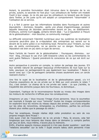 Autant, la première formulation était intrusive dans le domaine de la vie
privée, autant, la seconde ne l’est plus ! Les utilisateurs de Twitter ont modelé
l’outil à leur usage. Je ne dis pas que les utilisateurs ne laissent pas de traces
dans Twitter, je dis juste qu’ils ont adopté un comportement "raisonnable" à
l’utilisation de ce service.

Il y a fort à parier que les informations laissées dans Foursquare et autres
équivalents : dismoioù, Gowalla… après une phase d’apprentissage, pendant
laquelle beaucoup de données personnelles seront en jeu, se stabiliseront.
D’ailleurs, comme Cyril HIJAR, certains titrent déjà : "La e-reputation à l’heure
de la géolocalisation : mon boucher, ce community manager."

La difficulté concernant l’identité numérique pour les systèmes de localisation
concerne peut-être plus la e-réputation des entreprises qui seront sur le
devant de la scène grâce à ce marketing local. Personne pour l’instant, ou trop
peu de petits commerçants, ne se penche sur ce danger. Pourtant, leur
réputation est bien en jeu dans ce type de service.

Dans l’article de l'avenir de la géolocalisation : Foursquare, dismoiou… sur
mon blog, j’évoque le cas d’un café brasserie Lillois où les commentaires ne
sont guère flatteurs ! Quand prendront-ils conscience de ce qui est écrit sur
eux ?

Autre perspective à prendre en compte, la notion de partage des jeunes. S’il
leur semble naturel de partager beaucoup d’informations de tout type sur la
toile, pourquoi ne partageraient-ils pas également leur localisation ? Reste à
savoir avec qui ! Car ils partagent certaines choses seulement avec un cercle
restreint d’amis !

Une fois le sujet de la localisation et de la géolocalisation passé, y'a t-il
d’autres expositions de sa vie privée sur le Web qui vont prendre le relais ?
Oui, c’est certain. Le champ de la vie privée est vaste : ce que j’achète, la
traçabilité des aliments jusque dans les fourneaux, la domotique…

Cependant, l’optique de la reconnaissance faciale au niveau des images dans
les moteurs de recherche m’effraie pour les conséquences.

Imaginons un peu ! Vous trouvez l’image d’une personne. Vous la soumettez
par exemple à Google qui vous "remonte" toutes les images correspondantes
en explorant tous les recoins du réseau depuis des années. Lors d’une enquête
sur les sites de rencontres, échangistes ou d’exhibition, parfois les archives
étaient plus vieilles que le passage du siècle !

Pour les sceptiques, Google réalise déjà cette prestation au sein de nos
propres images dans Picasa !
Cela aussi c’est de l’exposition de la vie privée ! Mais, là encore, cela fait
longtemps que nous laissons des traces dans ce domaine (y compris parfois
par jeu) et dont, nous-même, n’avons plus la mémoire.
Enfin, d’autres aspects moraux poseront à n’en pas douter question : quid des
"relations sexuelles" sur la toile ? Sujet encore tabou dont personne n’ose


    Prospective                                                                      120
 