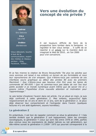 Vers une évolution du
                                concept de vie privée ?



         Auteur
      Eric Delcroix
          Blog
        Les z'ed

         Twitter                Il est toujours difficile de faire de            la
       @erdelcroix              prospective sans tomber dans le fantasme         ni
                                regretter le bon vieux temps … Il suffit de     se
                                reporter à un article sur la manière dont       on
 Vieux débutant, touche         imaginait le Web de 2010… en l'an 2000
 à tout de la                   pour s’en convaincre.
 communication, expert
 des médias et réseaux
 sociaux : blog,
 Facebook, Twitter...




Et je fais mienne la citation de Bruno Devauchelle "De plus les adultes que
nous sommes ont laissé à nos enfants un terrain de jeu formidable et nous
leur reprocherions de s’en emparer. Que n’étions-nous pas contents de ces
interfaces souris graphique au début des années 80 avec les premiers
Macintosh ! Que n’étions-nous pas heureux d’en finir avec les lignes de
commande de MS-DOS ! Que ne sommes-nous pas béats de voir nos tout
petits accéder à ce monde numérique avant même que de savoir lire et y
posons même l’hypothèse d’une nouvelle attention et motivation pour
l’apprentissage."

Je vais tenter d’explorer l’avenir dans cet article. J’ai un atout en main, je suis
déjà confronté à cette génération Z. Mes enfants, aujourd’hui âgés
respectivement de 10 ans et demi et 13 ans, sont de la génération Z. Je peux
déjà observer leur comportement et l’extrapoler dans l’avenir (quelques
lectures m’y ont aidé également, soyons honnêtes).

La génération Z

En préambule, il est bon de rappeler comment se situe la génération Z ! Cela
semble évident que la génération Z suit logiquement, selon les concepts
sociologiques, la génération Y (ceux qui sont nés entre 1978 et 1994, parfois
plus connus sous les expressions de digital natives ou net génération), qui
elle-même suivait la génération X (1959– 1975 qui pourrait correspondre à la


    Prospective                                                                       12
                                                                                      122
 