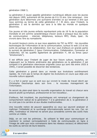 génération 1968 !).

La génération Z (aussi appelée génération numérique) débute avec les jeunes
nés depuis 1995, autrement dit les jeunes de 0 à 15 ans. Une remarque… Une
génération dure désormais une quinzaine d’années ce qui tendrait à dire que
nous sommes au terme de cette génération Z ! Et donc, pour l’instant, la
génération Z est la dernière qui sera à la tête du monde en quelques
décennies.

Ces jeunes et très jeunes enfants représentent près de 18 % de la population
mondiale et ont comme caractéristique d’avoir accès à presque tous les outils
de communication : internet, téléphones, lecteurs MP3, iPods, Ipad… Ils
vivront dans l’ère du nomadisme.

Ils auront toujours connu ce que nous appelons les TIC ou NTIC : les nouvelles
technologies de l'information et de la communication, surtout le web 2.0 et les
outils de partage et de collaboration. Ceci leur vaut d’ailleurs en grande partie
le surnom de génération C (pour Communication, Collaboration, Connexion et
Créativité). On les qualifie également de génération Y’, AA ou Emos (pour
"émotionnels").

Il est difficile pour l’instant de juger de leur future culture, toutefois, en
s’appuyant sur la théorie américaine des générations où la génération Z est
comparé à la génération silencieuse originelle (ceux qui sont nés entre 1925 à
1945), il serait possible de discerner des tendances.

Cette génération a grandi dans un monde aux évolutions extrêmement
rapides. Ils n’ont pas le temps de digérer les évolutions en cours que déjà une
nouvelle culture apparaît.

Il y a fort à parier que ce sont eux qui vivront le mode de travail décrit par
Christophe Deschamps dans son livre : le nouveau management de
l’information.

Ils seront de plain-pied dans la nouvelle organisation du travail où chacun sera
associé plutôt qu’employé, professionnel et non travailleur…

D’ailleurs, fait troublant, les psychologues ont remarqué un changement de
comportement radical de la génération Y à la génération de Z. la génération Z
ne croit pas à la carrière et aux études traditionnelles.

Une nouvelle notion de pouvoir apparaîtra où ceux qui sauront analyser et
maîtriser l’infobésité et la surcharge informationnelle seront les rois. Car, en
effet, l’ordinateur et Internet ne seront plus considérés comme des outils mais
comme un média.

Déjà, on en voit les prémices… Ils utilisent le Web pour communiquer et
maintenir le contact (principalement à l’aide de communautés en ligne à
l’image de celle que nous connaissons dans les réseaux sociaux) et détournent
les outils au service de leurs besoins.


    Prospective                                                                     123
 