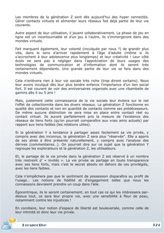 Les membres de la génération Z sont dès aujourd’hui des hyper connectés.
Gérer contacts virtuels et alimenter leurs réseaux fait déjà partie de leur vie
courante.

Autre aspect de leur utilisation, il jouent collaborativement. La phase de jeu en
ligne est un incontournable et d’un jeu à l’autre, ils s’immergeront dans des
mondes virtuels.

Fait marquant également, leur volonté (inculquée par nous ?) de grandir plus
vite, dans le sens d’arriver rapidement à l’âge d’adulte (même si ils
s’accrochent à leur adolescence plus longtemps) et leur créativité ! Leur côté
écolo ne sera pas à négliger dans l’appréciation de leurs usages des
technologies de communication et d’information dont ils seront très
certainement dépendants. Une grande partie de leur vie se fera dans des
mondes virtuels.

Cela n’enlèvera rien à leur vie sociale très riche (trop diront certains). Nous
leur avons inculqué dès leur plus tendre enfance l’importance d’un lien social
fort. Il est courant de voir des anniversaires organisés avec une ribambelle de
gamins dès 4 ou 5 ans !

Mais, justement cette connaissance de la vie sociale leur évitera sur le net
l’effet de collectionnite dans les divers réseaux. La génération Z fonctionne en
qualité des contacts et non en quantité de contacts comme ses prédécesseurs.
De même aucune distinction ne sera mise en place entre contact réel ou
contact virtuel. Ils auront parfaitement pris la mesure de l’existence des
réseaux de liens forts (qu’on pourrait comparaître aux vrais amis actuels) par
rapport aux liens faibles (les relations utiles).

Si la génération Y a tendance à partager assez facilement sa vie privée, y
compris avec des inconnus, la génération Z sera plus "réservée". Elle a appris
de ses aînés à être présente naturellement, y compris avec l’analyse des
dérives (commentaires…). On pourrait dire sur ce sujet que la génération Y
regroupe les explorateurs et la génération Z, les utilisateurs.

Et, le partage de la vie privée dans la génération Z est réservé à un nombre
très restreint d’ « invités ». La vie privée se partage en toute transparence
avec ses liens forts, mais c’est le secret absolu en dehors de ces privilégiés,
avec les liens faibles.

Cela n’empêchera pas que le sentiment de possession disparaîtra au profit de
l’usage… Les notions de fidélité et d’engagement telles que nous les
connaissons devraient prendre un coup dans l’aile.

Égocentrique, ils le seront certainement, en tout cas ce qui les intéressera par-
dessus tout, ce sera leur propre vie, avec une sensibilité à fleur de peau,
notamment contre les injustices !

En corollaire, leur notion d’espace de liberté est bouleversée, comme celle de
leur intimité et donc leur vie privée.


    Prospective                                                                     124
 