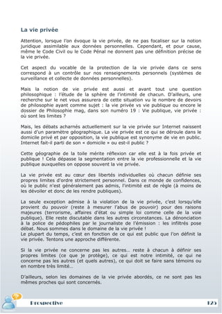 La vie privée

Attention, lorsque l’on évoque la vie privée, de ne pas focaliser sur la notion
juridique assimilable aux données personnelles. Cependant, et pour cause,
même le Code Civil ou le Code Pénal ne donnent pas une définition précise de
la vie privée.

Cet aspect du vocable de la protection de la vie privée dans ce sens
correspond à un contrôle sur nos renseignements personnels (systèmes de
surveillance et collecte de données personnelles).

Mais la notion de vie privée est aussi et avant tout une question
philosophique : l’étude de la sphère de l’intimité de chacun. D’ailleurs, une
recherche sur le net vous assurera de cette situation vu le nombre de devoirs
de philosophie ayant comme sujet : la vie privée vs vie publique ou encore le
dossier de Philosophie mag, dans son numéro 19 : Vie publique, vie privée :
où sont les limites ?

Mais, les débats acharnés actuellement sur la vie privée sur Internet naissent
aussi d’un paramètre géographique. La vie privée est ce qui se déroule dans le
domicile privé et par opposition, la vie publique est synonyme de vie en public.
Internet fait-il parti de son « domicile » ou est-il public ?

Cette géographie de la toile mérite réflexion car elle est à la fois privée et
publique ! Cela dépasse la segmentation entre la vie professionnelle et la vie
publique auxquelles on oppose souvent la vie privée.

La vie privée est au cœur des libertés individuelles où chacun définie ses
propres limites d'ordre strictement personnel. Dans ce monde de confidences,
où le public n'est généralement pas admis, l'intimité est de règle (à moins de
les dévoiler et donc de les rendre publiques).

La seule exception admise à la violation de la vie privée, c’est lorsqu’elle
provient du pouvoir (reste à mesurer l’abus de pouvoir) pour des raisons
majeures (terrorisme, affaires d’état ou simple loi comme celle de la voie
publique). Elle reste discutable dans les autres circonstances. La dénonciation
à la police de pédophiles par le journaliste de l’émission : les infiltrés pose
débat. Nous sommes dans le domaine de la vie privée !
Le plupart du temps, c’est en fonction de ce qui est public que l’on définit la
vie privée. Tentons une approche différente.

Si la vie privée ne concerne pas les autres… reste à chacun à définir ses
propres limites (ce que je protège), ce qui est notre intimité, ce qui ne
concerne pas les autres (et quels autres), ce qui doit se faire sans témoins ou
en nombre très limité…

D’ailleurs, selon les domaines de la vie privée abordés, ce ne sont pas les
mêmes proches qui sont concernés.



    Prospective                                                                    125
 