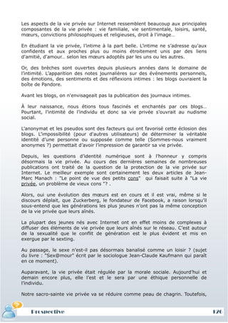Les aspects de la vie privée sur Internet ressemblent beaucoup aux principales
composantes de la vie privée : vie familiale, vie sentimentale, loisirs, santé,
mœurs, convictions philosophiques et religieuses, droit à l'image…

En étudiant la vie privée, l’intime à la part belle. L’intime ne s’adresse qu’aux
confidents et aux proches plus ou moins étroitement unis par des liens
d'amitié, d'amour… selon les mœurs adoptés par les uns ou les autres.

Or, des brèches sont ouvertes depuis plusieurs années dans le domaine de
l’intimité. L’apparition des notes journalières sur des événements personnels,
des émotions, des sentiments et des réflexions intimes : les blogs ouvraient la
boîte de Pandore.

Avant les blogs, on n'envisageait pas la publication des journaux intimes.

À leur naissance, nous étions tous fascinés et enchantés par ces blogs…
Pourtant, l’intimité de l’individu et donc sa vie privée s’ouvrait au nudisme
social.

L’anonymat et les pseudos sont des facteurs qui ont favorisé cette éclosion des
blogs. L’impossibilité (pour d'autres utilisateurs) de déterminer la véritable
identité d’une personne ou supposée comme telle (Sommes-nous vraiment
anonymes ?) permettait d’avoir l’impression de garantir sa vie privée.

Depuis, les questions d’identité numérique sont à l’honneur y compris
désormais la vie privée. Au cours des dernières semaines de nombreuses
publications ont traité de la question de la protection de la vie privée sur
Internet. Le meilleur exemple sont certainement les deux articles de Jean-
Marc Manach : "Le point de vue des petits cons" qui faisait suite à "La vie
privée, un problème de vieux cons "? .

Alors, oui une évolution des mœurs est en cours et il est vrai, même si le
discours déplait, que Zuckerberg, le fondateur de Facebook, a raison lorsqu’il
sous-entend que les générations les plus jeunes n’ont pas la même conception
de la vie privée que leurs aînés.

La plupart des jeunes nés avec Internet ont en effet moins de complexes à
diffuser des éléments de vie privée que leurs aînés sur le réseau. C’est autour
de la sexualité que le conflit de génération est le plus évident et mis en
exergue par le sexting.

Au passage, le sexe n’est-il pas désormais banalisé comme un loisir ? (sujet
du livre : "Sex@mour" écrit par le sociologue Jean-Claude Kaufmann qui paraît
en ce moment).

Auparavant, la vie privée était régulée par la morale sociale. Aujourd’hui et
demain encore plus, elle l’est et le sera par une éthique personnelle de
l’individu.

Notre sacro-sainte vie privée va se réduire comme peau de chagrin. Toutefois,


    Prospective                                                                     126
 