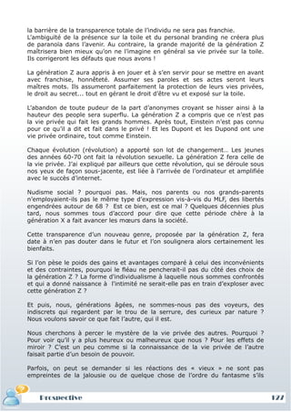 la barrière de la transparence totale de l’individu ne sera pas franchie.
L’ambiguïté de la présence sur la toile et du personal branding ne créera plus
de paranoïa dans l’avenir. Au contraire, la grande majorité de la génération Z
maîtrisera bien mieux qu’on ne l’imagine en général sa vie privée sur la toile.
Ils corrigeront les défauts que nous avons !

La génération Z aura appris à en jouer et à s’en servir pour se mettre en avant
avec franchise, honnêteté. Assumer ses paroles et ses actes seront leurs
maîtres mots. Ils assumeront parfaitement la protection de leurs vies privées,
le droit au secret... tout en gérant le droit d’être vu et exposé sur la toile.

L’abandon de toute pudeur de la part d’anonymes croyant se hisser ainsi à la
hauteur des people sera superflu. La génération Z a compris que ce n’est pas
la vie privée qui fait les grands hommes. Après tout, Einstein n’est pas connu
pour ce qu’il a dit et fait dans le privé ! Et les Dupont et les Dupond ont une
vie privée ordinaire, tout comme Einstein.

Chaque évolution (révolution) a apporté son lot de changement… Les jeunes
des années 60-70 ont fait la révolution sexuelle. La génération Z fera celle de
la vie privée. J’ai expliqué par ailleurs que cette révolution, qui se déroule sous
nos yeux de façon sous-jacente, est liée à l’arrivée de l’ordinateur et amplifiée
avec le succès d’internet.

Nudisme social ? pourquoi pas. Mais, nos parents ou nos grands-parents
n’employaient-ils pas le même type d’expression vis-à-vis du MLF, des libertés
engendrées autour de 68 ? Est ce bien, est ce mal ? Quelques décennies plus
tard, nous sommes tous d’accord pour dire que cette période chère à la
génération X a fait avancer les mœurs dans la société.

Cette transparence d’un nouveau genre, proposée par la génération Z, fera
date à n’en pas douter dans le futur et l’on soulignera alors certainement les
bienfaits.

Si l’on pèse le poids des gains et avantages comparé à celui des inconvénients
et des contraintes, pourquoi le fléau ne pencherait-il pas du côté des choix de
la génération Z ? La forme d'individualisme à laquelle nous sommes confrontés
et qui a donné naissance à l'intimité ne serait-elle pas en train d’exploser avec
cette génération Z ?

Et puis, nous, générations âgées, ne sommes-nous pas des voyeurs, des
indiscrets qui regardent par le trou de la serrure, des curieux par nature ?
Nous voulons savoir ce que fait l’autre, qui il est.

Nous cherchons à percer le mystère de la vie privée des autres. Pourquoi ?
Pour voir qu’il y a plus heureux ou malheureux que nous ? Pour les effets de
miroir ? C’est un peu comme si la connaissance de la vie privée de l’autre
faisait partie d’un besoin de pouvoir.

Parfois, on peut se demander si les réactions des « vieux » ne sont pas
empreintes de la jalousie ou de quelque chose de l’ordre du fantasme s’ils


    Prospective                                                                       127
 