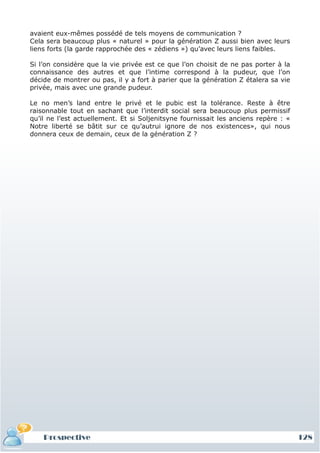 avaient eux-mêmes possédé de tels moyens de communication ?
Cela sera beaucoup plus « naturel » pour la génération Z aussi bien avec leurs
liens forts (la garde rapprochée des « zédiens ») qu’avec leurs liens faibles.

Si l’on considère que la vie privée est ce que l’on choisit de ne pas porter à la
connaissance des autres et que l’intime correspond à la pudeur, que l’on
décide de montrer ou pas, il y a fort à parier que la génération Z étalera sa vie
privée, mais avec une grande pudeur.

Le no men’s land entre le privé et le pubic est la tolérance. Reste à être
raisonnable tout en sachant que l’interdit social sera beaucoup plus permissif
qu’il ne l’est actuellement. Et si Soljenitsyne fournissait les anciens repère : «
Notre liberté se bâtit sur ce qu’autrui ignore de nos existences», qui nous
donnera ceux de demain, ceux de la génération Z ?




    Prospective                                                                      128
 