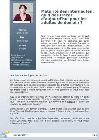 Maturité des internautes :
                                quid des traces
                                d'aujourd'hui pour les
                                adultes de demain ?
         Auteur
       Emilie Ogez

          Blog                  Tout ce que vous direz ou ferez sur le Web
                                pourra être retenu contre vous. Vous êtes
       Emilie Ogez              prévenus ! Si vous ne souhaitez pas qu'on
                                sache que vous êtes fan de Claude François ou
         Twitter                que vous avez trop bu samedi dernier à une
         @eogez                 soirée entre amis, ne le dites pas et ne postez
                                pas de photo de vous prise au cours de cette
                                soirée (malheureusement, il est possible que
 Emilie Ogez est                quelqu'un d'autre le fasse à votre place). Oui,
 blogueuse et                   mais voilà, la fameuse génération numérique
 consultante en médias          n'a pas conscience de l'impact des traces
 sociaux et gestion de          qu'elle laisse.
 l'identité numérique.




Les traces sont permanentes

Nos traces sont permanentes, quasi indélébiles. Qu'il s'agisse des traces que
nous laissons quand nous envoyons un message dans un forum de discussion
par exemple, qu'il s'agisse des traces laissées par d'autres internautes à notre
encontre (par exemple, une citation dans un article de blog), ou qu'il s'agisse
des traces liées à notre navigation sur le Web (adresse IP, pays d'où nous
nous connectons...).

Avez-vous entendu parler de Marc L***, ce fameux portrait du Tigre ? A partir
de ses traces, il a été possible d'établir un portrait réel et concret. Connaissez-
vous l'initiative d'Albertine Meunier qui raconte son histoire à partir des
résultats de recherche Google ?

Etonnant non ? Un dernier exemple. Il suffit d'aller faire un petit tour du côté
de la Wayback Machine pour s'en convaincre ! Grâce à elle, on retourne dans
le passé.

Bien sûr, il est possible de les faire disparaître, ces traces, ou de les rendre
moins voyantes. Mais c'est loin d'être évident. Selon moi, "il vaut mieux
prévenir que guérir".




    Prospective                                                                       129
 