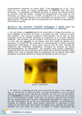 mathématiques désignent un même objet". C'est Wikipédia qui le dit ! D'un
 point de vue social, ça indique qu'Alphonse et Bérénice sont faits pour
 s'entendre : ils partagent une identité de goûts, ils aiment les mêmes choses,
 ils s'aiment, c'est les mêmes : identité de regroupement. D'un point de vue
 individuel, ça indique que A, un ADN correspond à B, un individu unique,
 qu'une photo égale une identité, qu'un nom égale une personne, etc. : identité
 discriminante. L'identité est donc la combinaison de 2 familles de composants,
 individuels et sociaux.


 Qu'est-ce qui compose l'identité biologique ? Quels sont les
 éléments corporels qui permettent d'identifier un individu ?

 • Sur une photo, un portrait permet de reconnaître le visage d'un proche, ou
 d'une célébrité. Si la photo est floue, si le dessin est raté, l'individu ne peut
 être identifié. C'est pourquoi d'ailleurs l'administration est de plus en plus
 exigeante quant aux photos destinées au passeport ou à la carte nationale
 d'identité : pas de barbe, pas de lunettes. C'est pourquoi aussi l'administration
 ne veut plus de cagoules ou de burqa. Lors d'un dépôt de plainte pour
 agression, la victime se voit présenter un trombinoscope, le fichier Canonge
 (aujourd'hui informatisé, et aussi connu sous le nom de STIC, système de
 traitement des infractions constatées), constitué de dizaines de photos
 anthropométriques de délinquants. Les suspects sont ensuite 'retapissés',
 alignés derrière une vitre sans tain où la victime doit confirmer l'identité. Dans
 certains cas, c'est un portrait-robot de l'agresseur qui est réalisé. Dans cette
 procédure, le premier élément sur lequel on travaille, ce sont les yeux.




                               Source : Buxtonwolf


 • En effet, on a coutume de dire qu'on reconnait les gens à leur regard, et
 que ce dernier est le reflet de l'âme. Les yeux porteraient en eux un signal
 capable de contenir toute l'identité de l'individu. En tout cas, les promoteurs
 de la biométrie estiment que le scan de l'iris ou de la rétine sont plus fiables
 que la reconnaissance faciale, mais dont les capteurs peuvent être trompés
 par une simple photocopie. De plus, l'appareillage nécessaire est coûteux, et il
 est plus économique de se fier aux empreintes digitales. La dactyloscopie,
 inventée au XIXème siècle, reste encore aujourd'hui la technique la plus
 utilisée par les techniciens de la police scientifique pour identifier les individus
 présents sur une scène de crime. Le FAED, le Fichier Automatisé des


     Définition et enjeux
Définition et enjeux                                                                    13
 