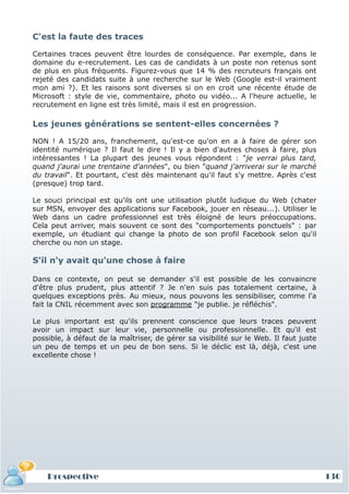 C'est la faute des traces

Certaines traces peuvent être lourdes de conséquence. Par exemple, dans le
domaine du e-recrutement. Les cas de candidats à un poste non retenus sont
de plus en plus fréquents. Figurez-vous que 14 % des recruteurs français ont
rejeté des candidats suite à une recherche sur le Web (Google est-il vraiment
mon ami ?). Et les raisons sont diverses si on en croit une récente étude de
Microsoft : style de vie, commentaire, photo ou vidéo... A l'heure actuelle, le
recrutement en ligne est très limité, mais il est en progression.

Les jeunes générations se sentent-elles concernées ?

NON ! A 15/20 ans, franchement, qu'est-ce qu'on en a à faire de gérer son
identité numérique ? Il faut le dire ! Il y a bien d'autres choses à faire, plus
intéressantes ! La plupart des jeunes vous répondent : "je verrai plus tard,
quand j'aurai une trentaine d'années", ou bien "quand j'arriverai sur le marché
du travail". Et pourtant, c'est dès maintenant qu'il faut s'y mettre. Après c'est
(presque) trop tard.

Le souci principal est qu'ils ont une utilisation plutôt ludique du Web (chater
sur MSN, envoyer des applications sur Facebook, jouer en réseau...). Utiliser le
Web dans un cadre professionnel est très éloigné de leurs préoccupations.
Cela peut arriver, mais souvent ce sont des "comportements ponctuels" : par
exemple, un étudiant qui change la photo de son profil Facebook selon qu'il
cherche ou non un stage.

S'il n'y avait qu'une chose à faire

Dans ce contexte, on peut se demander s'il est possible de les convaincre
d'être plus prudent, plus attentif ? Je n'en suis pas totalement certaine, à
quelques exceptions près. Au mieux, nous pouvons les sensibiliser, comme l'a
fait la CNIL récemment avec son programme "je publie. je réfléchis".

Le plus important est qu'ils prennent conscience que leurs traces peuvent
avoir un impact sur leur vie, personnelle ou professionnelle. Et qu'il est
possible, à défaut de la maîtriser, de gérer sa visibilité sur le Web. Il faut juste
un peu de temps et un peu de bon sens. Si le déclic est là, déjà, c'est une
excellente chose !




    Prospective                                                                        130
 