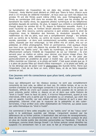 La banalisation de l'exposition de soi date des années 70-80, pas de
l'internet : Andy Warhol avait déclaré en 1968 que "Dans le futur, chacun aura
droit à 15 minutes de célébrité mondiale", et tous ceux qui sont nés depuis les
années 70 ont été filmés avant même d'être nés, avec l’échographie, puis
filmés au caméscope VHS dans les années 80, avant que les années 90 ne
banalisent les reality show, les appareils photos numériques et les téléphones
portables équipés de caméras. De plus, le rapport aux enfants a complètement
changé depuis les années 60 et 70, depuis la libération sexuelle. Avant, il y
avait l’autorité du père, et l’enfant devait attendre l'adolescence, voire l'âge
adulte, pour être reconnu comme personne à part entière ayant le droit de
s’exprimer. Avec la libération des femmes, la révolution sexuelle, et la
redéfinition du rôle du père, tout cela a complètement changé : les enfants
sont au centre de la famille, au centre de toutes les attentions – médicale,
sociale, parentale - et donc sont constamment surveillés, exposés et mis en
scène, exposés par leur entourage. Le fait d’être mis en avant, mis sur un
piédestal, et d’être photographié, filmé en permanence, c’est quelque chose
que tous ceux qui sont nés depuis les années 80 connaissent. Ceux que j’ai
surnommés les "petits cons", les natifs du numérique, ce sont ceux qui ont
effectivement compris l’intérêt de l’exposition de soi sur Internet ; ils s’en
servent pour se mettre en scène, pour donner une bonne image d’eux. Par
exemple, comme cette adolescente qui disait "Moi ça ne me pose pas
particulièrement de problème de poser à moitié nue, voire nue en photo et
d’être montrée sur Internet, si la photo est belle". C’est aussi simple que ça. Il
y a plein de jeunes filles qui rêvent d’être mannequin : si la photo est belle, ça
ne les dérange pas de poser (voir le phénomène des Suicide Girls). Parce que
l’important, c’est de se faire un nom, d’être beau, et de se faire respecter
comme on est.

Ces jeunes ont-ils conscience que plus tard, cela pourrait
leur nuire ?

Ceux qui débarquent sur les réseaux sociaux ne sont pas complètement
conscients de tout cela, au début en tout cas. En même temps, et au vu du
nombre d'articles et de reportages consacrés à la question de la vie privée sur
Facebook, difficile de croire qu'il puisse encore être possible de ne jamais en
avoir entendu parler même si, depuis un an et demi que cette histoire de
"droit à l’oubli" tient le haut du pavé, il m’arrive fréquemment, quand je suis
interviewé, d’être pris à partie par le journaliste ou un employé, qui vient me
voir en aparté, horrifié, car son enfant est sur Internet et qu’il a peur des
pédophiles. Internet n’est pas le royaume de la pédophilie et des cyber-
terroristes, il faut arrêter avec cette diabolisation de l’Internet, qui passe aussi
par cette thématique du "droit à l’oubli".

J’ai commencé à faire cette enquête sur les "petits cons" et les "vieux cons"
suite à la polémique suscitée par Edvige. L’argument soulevé par les
défenseurs de ce fichier policier, à destination des services de renseignements,
était de dire qu'ils ne comprenaient pas où était le problème puisque de plus
en plus de monde publie des données personnelles sur Facebook. C’est de la
novlangue, comme dirait George Orwell ! Un fichier policier censé identifier les
suspects n’a strictement rien à voir avec le fait je m’exprime sur Facebook


    Prospective                                                                        132
 