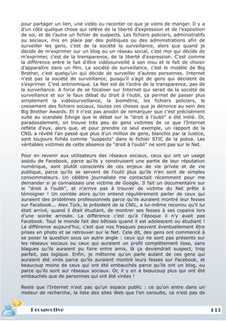pour partager un lien, une vidéo ou raconter ce que je viens de manger. Il y a
d’un côté quelque chose qui relève de la liberté d’expression et de l’exposition
de soi, et de l’autre un fichier de suspects. Les fichiers policiers, administratifs
ou sociaux, mis en place par des politiques ou des administrations afin de
surveiller les gens, c’est de la société la surveillance, alors que quand je
décide de m’exprimer sur un blog ou un réseau social, c’est moi qui décide de
m’exprimer, c'est de la transparence, de la liberté d'expression. C’est comme
la différence entre le fait d’être vidéosurveillé à son insu et le fait de choisir
d’apparaître dans un film. La société de surveillance, c’est le modèle de Big
Brother, c’est quelqu’un qui décide de surveiller d’autres personnes. Internet
n’est pas la société de surveillance, puisqu’il s’agit de gens qui décident de
s’exprimer. C’est antinomique. Le Net est de l’ordre de la transparence, pas de
la surveillance. A force de se focaliser sur Internet qui serait de la société de
surveillance et sur le faux débat du droit à l’oubli, ça permet de passer plus
simplement la vidéosurveillance, la biométrie, les fichiers policiers, le
croisement des fichiers sociaux, toutes ces choses que je dénonce au sein des
Big Brother Awards. Et il n'est pas anodin de remarquer que c'est précisément
suite au scandale Edvige que le débat sur le "droit à l'oubli" a été initié. Or,
paradoxalement, on trouve très peu de gens victimes de ce que l'Internet
reflète d'eux, alors que, et pour prendre ce seul exemple, un rapport de la
CNIL a révélé l'an passé que plus d'un million de gens, blanchis par la Justice,
sont toujours fichés comme "suspects" dans le fichier STIC de la police. Les
véritables victimes de cette absence de "droit à l'oubli" ne sont pas sur le Net.

Pour en revenir aux utilisateurs des réseaux sociaux, ceux qui ont un usage
assidu de Facebook, parce qu'ils y construisent une partie de leur réputation
numérique, sont plutôt conscients de ces enjeux de vie privée et de vie
publique, parce qu'ils se servent de l'outil plus qu'ils n'en sont de simples
consommateurs. Un célèbre journaliste me contactait récemment pour me
demander si je connaissais une victime de Google. Il fait un documentaire sur
le "droit à l'oubli", et n'arrive pas à trouver de victime du Net prête à
témoigner ! Un comble alors qu’on entend régulièrement parler de ceux qui
auraient des problèmes professionnels parce qu'ils auraient montré leur fesses
sur Facebook... Alex Türk, le président de la CNIL, a lui-même reconnu qu’il lui
était arrivé, quand il était étudiant, de montrer ses fesses à ses copains lors
d’une soirée arrosée. La différence c’est qu’à l’époque il n’y avait pas
Facebook. Tout le monde fait des bêtises quand il est adolescent ou étudiant !
La différence aujourd’hui, c’est que nos frasques peuvent éventuellement être
prises en photo et se retrouver sur le Net. Cela dit, des gens ont commencé à
se poser la question sous un autre angle : ceux qui ne sont pas présents sur
les réseaux sociaux ou ceux qui auraient un profil complètement lisse, sans
blagues qu’ils auraient pu faire entre amis, là ça deviendrait suspect, trop
parfait, pas logique. Enfin, je métonne qu'on parle autant de ces gens qui
auraient été virés parce qu’ils auraient montré leurs fesses sur Facebook, et
beaucoup moins de ceux qui ont été embauchés parce qu’ils ont un blog, ou
parce qu’ils sont sur réseaux sociaux. Or, il y en a beaucoup plus qui ont été
embauchés que de personnes qui ont été virées !

Reste que l'Internet n'est pas qu'un espace public : ce qu’on entre dans un
moteur de recherche, la liste des sites Web que l’on consulte, ce n’est pas de


    Prospective                                                                        133
 