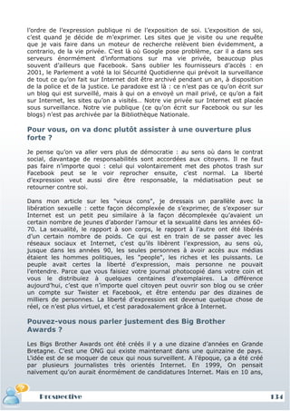 l’ordre de l’expression publique ni de l’exposition de soi. L’exposition de soi,
c’est quand je décide de m’exprimer. Les sites que je visite ou une requête
que je vais faire dans un moteur de recherche relèvent bien évidemment, a
contrario, de la vie privée. C’est là où Google pose problème, car il a dans ses
serveurs énormément d’informations sur ma vie privée, beaucoup plus
souvent d’ailleurs que Facebook. Sans oublier les fournisseurs d’accès : en
2001, le Parlement a voté la loi Sécurité Quotidienne qui prévoit la surveillance
de tout ce qu’on fait sur Internet doit être archivé pendant un an, à disposition
de la police et de la justice. Le paradoxe est là : ce n’est pas ce qu’on écrit sur
un blog qui est surveillé, mais à qui on a envoyé un mail privé, ce qu’on a fait
sur Internet, les sites qu’on a visités… Notre vie privée sur Internet est placée
sous surveillance. Notre vie publique (ce qu’on écrit sur Facebook ou sur les
blogs) n’est pas archivée par la Bibliothèque Nationale.

Pour vous, on va donc plutôt assister à une ouverture plus
forte ?

Je pense qu’on va aller vers plus de démocratie : au sens où dans le contrat
social, davantage de responsabilités sont accordées aux citoyens. Il ne faut
pas faire n’importe quoi : celui qui volontairement met des photos trash sur
Facebook peut se le voir reprocher ensuite, c’est normal. La liberté
d’expression veut aussi dire être responsable, la médiatisation peut se
retourner contre soi.

Dans mon article sur les "vieux cons", je dressais un parallèle avec la
libération sexuelle : cette façon décomplexée de s’exprimer, de s’exposer sur
Internet est un petit peu similaire à la façon décomplexée qu’avaient un
certain nombre de jeunes d’aborder l’amour et la sexualité dans les années 60-
70. La sexualité, le rapport à son corps, le rapport à l’autre ont été libérés
d’un certain nombre de poids. Ce qui est en train de se passer avec les
réseaux sociaux et Internet, c’est qu’ils libèrent l’expression, au sens où,
jusque dans les années 90, les seules personnes à avoir accès aux médias
étaient les hommes politiques, les "people", les riches et les puissants. Le
peuple avait certes la liberté d’expression, mais personne ne pouvait
l’entendre. Parce que vous faisiez votre journal photocopié dans votre coin et
vous le distribuiez à quelques centaines d’exemplaires. La différence
aujourd’hui, c’est que n’importe quel citoyen peut ouvrir son blog ou se créer
un compte sur Twister et Facebook, et être entendu par des dizaines de
milliers de personnes. La liberté d’expression est devenue quelque chose de
réel, ce n’est plus virtuel, et c’est paradoxalement grâce à Internet.

Pouvez-vous nous parler justement des Big Brother
Awards ?

Les Bigs Brother Awards ont été créés il y a une dizaine d’années en Grande
Bretagne. C’est une ONG qui existe maintenant dans une quinzaine de pays.
L’idée est de se moquer de ceux qui nous surveillent. A l’époque, ça a été créé
par plusieurs journalistes très orientés Internet. En 1999, On pensait
naïvement qu’on aurait énormément de candidatures Internet. Mais en 10 ans,



    Prospective                                                                       134
 