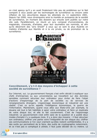 on s’est aperçu qu’il y en avait finalement très peu de problèmes sur le Net
comparé à ceux posés par les technologies de surveillance ou encore cette
inflation de lois sécuritaires depuis les attentats du 11 septembre 2001.
Depuis l'an 2000, nous chroniquons ainsi la montée en puissance de la société
de surveillance, en montant des dossiers qui ensuite sont publiés sur notre
site web. Parallèlement, on réunit un jury composé d’universitaires, de
magistrats, d’avocats, d’artistes, pour leur soumettre ces nominés, et afin
qu'ils décernent des "prix Orwell" à ceux qui se sont le plus illustrés en
matière d’atteinte aux libertés et à la vie privée, ou de promotion de la
surveillance.




Concrètement, y’a t-il des moyens d’échapper à cette
société de surveillance ?

Sur Internet, oui. Le gouvernement français s’est enfin décidé à expliquer aux
chefs d’entreprises ou aux universitaires qui travaillent sur des données
sensibles comment sécuriser leur ordinateur pour éviter de faire l’objet
d’actions d’espionnage de la part de sociétés ou de services de
renseignements étrangers. L’espionnage économique et industriel est une
réalité. C’est ce qu’on appelle l’intelligence économique, la guerre de
l’information. Maintenant, quand vous allez aux Etats-Unis par exemple, la
douane est tout à fait habilitée à saisir votre ordinateur et faire un duplicata
de votre disque dur, et elle le fait couramment. C’est de l’espionnage
industriel. Le gouvernement s’est enfin saisi de la question et a publié deux
modes d’emploi il y a quelques mois. Il y a donc des moyens : il faut sécuriser
son ordinateur, chiffrer une partie voire l’intégralité de son disque dur, chiffrer
ses communications si l’on veut vraiment qu’elles restent confidentielles. Il y a
des outils qui permettent de le faire, des outils de cryptographie notamment,
et ce n’est pas si compliqué à utiliser, il faut juste décider de s’y mettre. Le


    Prospective                                                                       135
 