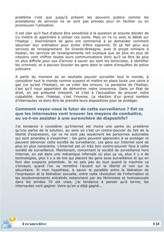 problème c’est que jusqu’à présent les pouvoirs publics comme les
prestataires de services ne se sont pas pressés pour en faciliter ou en
promouvoir l'utilisation.

Il est clair qu’il faut d’abord être sensibilisé à la question et ensuite décider de
s’y mettre et apprendre à utiliser ces outils. Mais on l’a vu avec le débat sur
l’Hadopi : énormément de gens ont commencé à se demander comment
sécuriser leur ordinateur pour éviter d’être espionné. Et ça fait peur aux
services de renseignement. En Grande-Bretagne, avec le projet similaire à
Hadopi, les services de renseignements ont expliqué que de plus en plus de
citoyens vont chiffrer toutes leurs communications donc qu’il va être de plus
en plus difficile pour eux d’arriver à savoir qui sont les terroristes, à identifier
les criminels, et à pouvoir écouter les gens dans le cadre d'enquêtes de police
judiciaire.

A partir du moment où on souhaite pouvoir surveiller tout le monde, à
considérer tout le monde comme suspect et mettre en place toute une usine à
gaz (ce qu’est l’Hadopi), on va créer des erreurs. Le paradoxe de l’Hadopi,
c’est qu’il nous appartient de démontrer notre innocence. Dans un Etat de
droit, on est présumé innocent, et c’est à l’accusation de prouver notre
culpabilité. Avec l’Hadopi, c’est l’inverse. La réaction d’un grand nombre
d’internautes va donc être de prendre leurs dispositions pour se protéger.

Comment voyez-vous le futur de cette surveillance ? Est ce
que les internautes vont trouver les moyens de combattre,
ou va-t-on assister à une surenchère de dispositifs?

J’ai tendance à considérer qu’Internet est moins une partie du problème
qu’une partie de la solution, au sens où c’est un contre-pouvoir du fait de la
liberté d’expression, car ce ne sont pas seulement les personnes autorisées
qui sont amenées à s’exprimer : les gens peuvent apprendre à se protéger et
peuvent dénoncer cette société de surveillance. Les gens sur Internet sont de
plus en plus conscients. L’Internet est un très bon contre-pouvoir face à cette
société de surveillance. Maintenant, concernant la société de surveillance hors
Internet, on est dans une mécanique infernale où plus ça va, plus il y a de
technologies, plus il y a de lois qui placent les gens sous surveillance et qui en
font des suspects potentiels. Je ne sais pas du tout quand la machine va
s’enrayer, quand l’on va remettre l’accent sur la liberté et non sur le
sécuritaire. Si mon hypothèse, à savoir le parallèle entre la libération de
l’expression et la libération sexuelle, entre cette révolution de l’information et
les bouleversements entraînés notamment par les féministes et homosexuels
dans les années 70 est vraie, j’ai tendance à penser qu’à terme, les
internautes vont gagner. Voire qu'on a déjà gagné...




    Prospective                                                                        136
 
