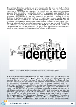 Empreintes Digitales, détient les enregistrements de près de 3,5 millions
d'individus (chiffres de janvier 2010). Néanmoins, la CNIL, la Commission
Nationale Informatique et Libertés, a estimé que les empreintes digitales
peuvent être capturées, reproduites, et servir à usurper une identité (how
to fake a fingerprint ?). C'est pourquoi elle conditionne le déploiement de
solutions biométriques à "un fort impératif de sécurité" : inutile à l'école
(même si certaines cantines scolaires ouvrent leurs portes après que les
enfants aient été identifiés par un scan de la paume), mais pertinent dans les
unités de radiothérapie (pour éviter les erreurs de dosage dans les radiations).
Comme alternative, le progrès technologique propose dorénavant d'identifier
les individus par le réseau veineux du doigt ou de la main. Idem, la
dynamique de frappe sur un clavier (la façon dont on appuie sur les touches)
serait propre à chaque individu, comme d'ailleurs sa démarche.




   Source : http://www.wordle.net/gallery?username=Julien%20PIERRE



• Mais l'ultime composant identitaire est bien entendu celui qui est le siège de
 Définition et enjeux
notre identité biologique : l'ADN. C’est l’ultime recours pour identifier les
acteurs d’un crime (Who are you ? clame le générique des Experts). Par
ailleurs, il n’existe pas pour l’heure de système d’information qui s’ouvre après
authentification génétique. Les puissances de calcul requises sont trop
énormes : seuls en sont capables les serveurs de Google, mis à disposition de
la société 23AndMe (propriété de l’épouse de Sergei Brin, co-fondateur du
moteur de recherche), et qui propose pour $499 une analyse de votre code
génétique (recherche de gènes déficients). L’ADN sert aussi dans les tests de
paternité (qui est le père ?) et fait référence à tout ce qui est héréditaire
(comme l’ethnicité, item polémique du Canonge et de bien d’autres fichiers).
Or on sait depuis le film 'Bienvenue à Gattaca' (1997) à quel point l'eugénisme
et le déterminisme génétique peuvent être absurde : l’enfant de la
Providence (Vincent/Ethan Hawke) peut réussir, les in vitro (Jérôme/Jude Law)


    Définition et enjeux                                                            14
 