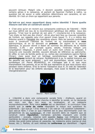 peuvent échouer. Malgré cela, il devient possible aujourd'hui d’éliminer
 certains gènes à la naissance, et partant de façonner l’enfant à naître. La
 question est de savoir si cette sélection déterminera son caractère, et son
 identité. Or c’est un choix qui appartient aux parents.


 Qu’est-ce qui nous appartient dans notre identité ? Dans quelle
 mesure est-elle un construit social ?

 • C’est ainsi qu’on en revient aux composants extérieurs de l’identité : l’ADN
 qui nous définit est issu de la recombinaison génétique des allèles issus des
 parents. "C’est tout le portrait de son père !", s’exclame-ton à la naissance.
 "Les chats ne font pas des chiens", dit-on plus tard face au mauvais caractère
 de l’enfant, qui rappelle celui d’un parent (mais lequel ?). Il y a même des
 théories quand à l’hérédité des caractères acquis. Mais les parents contribuent
 aussi à construire l’identité de l’enfant en lui transmettant le nom
 patronymique, et en lui donnant un prénom. On rejoint ici le pouvoir
 adamique, le pouvoir donné à Adam de nommer les éléments de la réalité
 (Genèse, 2.19) : par exemple quand, adulte, l’individu intègre une
 congrégation religieuse, il prend aussi un autre nom (choisi ou imposé), il
 recouvre une nouvelle identité, souvent dénuée de référence au patronyme.
 En effet, le nom de famille porte en lui, certes des connotations (genre Patrick
 Chirac), mais aussi tout un héritage sociohistorique que les arbres
 généalogiques tentent de retracer. Parallèlement à ça, le capital transmis par
 les parents est aussi prégnant : qu’il soit économique, social, culturel ou
 symbolique (cf. Pierre BOURDIEU), on n’échappe pas à ce que nous
 transmettent nos parents, et on ne fait que reproduire ce que nous avons vécu
 pendant notre enfance. D’où le terme ‘naissance sous X’, le vide de l’abandon
 et la fascination pour les enfants sauvages, mais aussi la fatalité du conflit
 intergénérationnel.




                             Source : Mark Cummin

 • L’identité a donc une composante sociale forte : d’ailleurs, quand on
 administre un sondage et qu’on cherche à identifier le sondé, on lui demande
 son nom, son âge, son sexe, sa localisation, et sa catégorie
 socioprofessionnelle. Ainsi notre métier est un identifiant : le curriculum vitae
 autant que la carte de visite répondent le mieux aux questions du
 préambule : Qui suis-je ? D’où viens-je ? Où vais-je ? Et question subsidiaire :
 Que sais-je faire ? C’est ici que l’identité est la plus discriminante (voir les
 perspectives du CV numérique), et c’est souvent dans ce registre que se
 construit notre réputation. Certaines activités imposent une civilité
 particulière : avocats, notaires sont appelés Maître. Les militaires et les
 membres du clergé s’appellent par leur grade. D’autres métiers véhiculent des
 clichés (les profs entre grèves et vacances, les médecins entre marina et club
 house, etc..). Parfois, ce sont mêmes les uniformes qui identifient : l’agent


     Définition et enjeux
Définition et enjeux                                                                 15
 