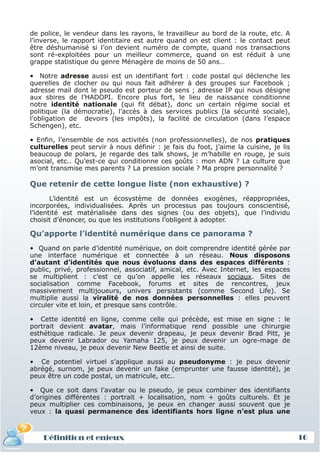 de police, le vendeur dans les rayons, le travailleur au bord de la route, etc. A
 l’inverse, le rapport identitaire est autre quand on est client : le contact peut
 être déshumanisé si l’on devient numéro de compte, quand nos transactions
 sont ré-exploitées pour un meilleur commerce, quand on est réduit à une
 grappe statistique du genre Ménagère de moins de 50 ans…

 • Notre adresse aussi est un identifiant fort : code postal qui déclenche les
 querelles de clocher ou qui nous fait adhérer à des groupes sur Facebook ;
 adresse mail dont le pseudo est porteur de sens ; adresse IP qui nous désigne
 aux sbires de l’HADOPI. Encore plus fort, le lieu de naissance conditionne
 notre identité nationale (qui fit débat), donc un certain régime social et
 politique (la démocratie), l’accès à des services publics (la sécurité sociale),
 l’obligation de devoirs (les impôts), la facilité de circulation (dans l’espace
 Schengen), etc.

 • Enfin, l’ensemble de nos activités (non professionnelles), de nos pratiques
 culturelles peut servir à nous définir : je fais du foot, j’aime la cuisine, je lis
 beaucoup de polars, je regarde des talk shows, je m’habille en rouge, je suis
 asocial, etc.. Qu’est-ce qui conditionne ces goûts : mon ADN ? La culture que
 m’ont transmise mes parents ? La pression sociale ? Ma propre personnalité ?

 Que retenir de cette longue liste (non exhaustive) ?
        L’identité est un écosystème de données exogènes, réappropriées,
 incorporées, individualisées. Après un processus pas toujours conscientisé,
 l’identité est matérialisée dans des signes (ou des objets), que l’individu
 choisit d’énoncer, ou que les institutions l’obligent à adopter.

 Qu’apporte l’identité numérique dans ce panorama ?
 • Quand on parle d’identité numérique, on doit comprendre identité gérée par
 une interface numérique et connectée à un réseau. Nous disposons
 d’autant d’identités que nous évoluons dans des espaces différents :
 public, privé, professionnel, associatif, amical, etc. Avec Internet, les espaces
 se multiplient : c’est ce qu’on appelle les réseaux sociaux. Sites de
 socialisation comme Facebook, forums et sites de rencontres, jeux
 massivement multijoueurs, univers persistants (comme Second Life). Se
 multiplie aussi la viralité de nos données personnelles : elles peuvent
 circuler vite et loin, et presque sans contrôle.

 • Cette identité en ligne, comme celle qui précède, est mise en signe : le
 portrait devient avatar, mais l’informatique rend possible une chirurgie
 esthétique radicale. Je peux devenir drapeau, je peux devenir Brad Pitt, je
 peux devenir Labrador ou Yamaha 125, je peux devenir un ogre-mage de
 12ème niveau, je peux devenir New Beetle et ainsi de suite.

 • Ce potentiel virtuel s’applique aussi au pseudonyme : je peux devenir
 abrégé, surnom, je peux devenir un fake (emprunter une fausse identité), je
 peux être un code postal, un matricule, etc..

 • Que ce soit dans l’avatar ou le pseudo, je peux combiner des identifiants
 d’origines différentes : portrait + localisation, nom + goûts culturels. Et je
 peux multiplier ces combinaisons, je peux en changer aussi souvent que je
 veux : la quasi permanence des identifiants hors ligne n’est plus une



     Définition et enjeux
Définition et enjeux                                                                   16
 