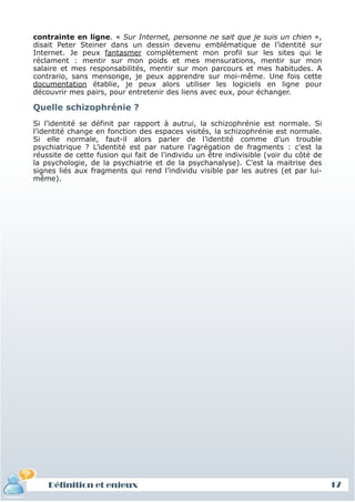 contrainte en ligne. « Sur Internet, personne ne sait que je suis un chien »,
 disait Peter Steiner dans un dessin devenu emblématique de l’identité sur
 Internet. Je peux fantasmer complètement mon profil sur les sites qui le
 réclament : mentir sur mon poids et mes mensurations, mentir sur mon
 salaire et mes responsabilités, mentir sur mon parcours et mes habitudes. A
 contrario, sans mensonge, je peux apprendre sur moi-même. Une fois cette
 documentation établie, je peux alors utiliser les logiciels en ligne pour
 découvrir mes pairs, pour entretenir des liens avec eux, pour échanger.

 Quelle schizophrénie ?
 Si l’identité se définit par rapport à autrui, la schizophrénie est normale. Si
 l’identité change en fonction des espaces visités, la schizophrénie est normale.
 Si elle normale, faut-il alors parler de l’identité comme d’un trouble
 psychiatrique ? L’identité est par nature l’agrégation de fragments : c’est la
 réussite de cette fusion qui fait de l’individu un être indivisible (voir du côté de
 la psychologie, de la psychiatrie et de la psychanalyse). C’est la maitrise des
 signes liés aux fragments qui rend l’individu visible par les autres (et par lui-
 même).




     Définition et enjeux
Définition et enjeux                                                                    17
 