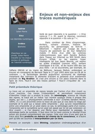 Enjeux et non-enjeux des
                               traces numériques

         Auteur
       Julien Pierre
                               Voilà de quoi répondre à la question : « D’où
          Blog                 viens-je ? ». Et, ayant la réponse, comment
 Les Identités numériques      répondre à la question « Où vais-je ? ».

                                     Dans combien de films d’espionnage,
         Twitter
                              thrillers,   romans    d’action,    histoire    de
           @artxtra           poursuite, les personnages se font-ils –
                              bêtement – repérer par l’usage de leurs
                              moyens de paiement ou de leur téléphone
   Chercheur en vie           mobile ? Entre d'un côté les victimes
   privée, Julien Pierre      malencontreuses que sont Sandra Bullock
   travaille sur les enjeux   dans Traque sur Internet ou Will Smith dans
   sociaux et politiques      Ennemi      d'Etat, ou    les    espions     hyper
   de l'identité numérique.
                              intelligents tel que Jason Bourne, cet espion
                              en quête d’identité (comme XIII), tentant
                              d’échapper à la CIA, et de l'autre côté des cas
                              plus réels – on se souviendra, par exemple, de
l’affaire OM/VA et du maire de Béthune, Jacques Mellick, prétendant se
trouver en compagnie de Bernard Tapie le 17 juin 1993 alors que sa CB dit le
contraire –, la technologie devient aujourd’hui synonyme de repérage
instantané des individus et alimente d’autant la paranoïa d’un avènement
prochain de Big Brother. Et c’est pire encore si l’on place Internet dans la
ligne de mire. Faut-il voir des traces partout ? Faut-il s'inquiéter de ses
traces ?

Petit préambule théorique
La trace est un ensemble de signes laissés par l'action d’un être vivant ou
d’une machine. Ces traces s’interprètent, et permettent notamment
d’identifier l’objet qui a produit la trace. En sémiologie, science de l’étude
des signes, la trace est un indice "qui montre quelque chose à propos des
objets, qui est (…) physiquement connectée à eux" (Charles Sanders Peirce,
1894). Il y a une proximité entre la trace de pas que je vois dans la neige par
exemple et le pied qui a laissé cette empreinte : plus qu’une ressemblance
entre une empreinte et un pied (dans ce cas, la sémiologie parle d’un icone),
l’empreinte est le symptôme qu’un pied est passé par là (et par extension un
être vivant) ; si l’on dessine une flèche pour représenter le passage, la
sémiologie parle de symbole. Il faut donc lire la trace comme le résultat d’une
action qui produit conjointement des signes. Cela veut dire d’une part que la
trace peut être produite en dehors du champ de la conscience, et d’autre
part qu’elle est soumise à interprétation par un tiers.

Prenons un exemple : dans Shining, adaptation cinématographique d’un


   Définition et enjeux                                                            18
 