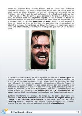 roman de Stephen King, Stanley Kubrick met en scène Jack Nicholson,
 incarnant un écrivain en veine d’inspiration, reclus avec sa famille dans un
 hôtel, perdu en hiver. Attention, ce qui suit dévoile des moments clés de
 l’intrigue : très vite l’esprit de Jack s’effondre et il va finalement tenter de tuer
 sa femme et son fils. Ce dernier, pour échapper à la folie meurtrière de son
 père, le conduit dans un labyrinthe végétal. A un moment, il décide de
 rebrousser chemin et pose soigneusement ses pieds dans les empreintes qu’il
 a laissées. Jack, en voulant remonter la piste, aboutit à une impasse. Il
 finira par mourir de froid en tournant en rond dans les circonvolutions du
 labyrinthe-cerveau. Involontaires au début, les traces ont néanmoins donné
 lieu à une interprétation, au demeurant fatale parce que c’est un fou qui les a
 faites.




                       Jack Nicholson dans Shining




 A l’inverse de cette fiction, on peut regarder du côté de la sérendipité. Ce
 concept provient d’un roman du XVIIIème siècle écrit par Horace Walpole : les
 3 princes de Serendip (aujourd’hui Sri Lanka) préfèrent renoncer au trône
 pour découvrir le monde et s’enrichir d’expériences. Chemin faisant, ils
 traversent le désert et observent des traces laissées par une caravane ; par
 déduction, ils découvrent qui sont ces voyageurs, quels sont leurs points de
 départ et d’arrivée, et ce qu’ils transportent avec eux. L’interprétation s’est
 avérée exacte. Originellement, la sérendipité est l’art d’investiguer les
 traces ; aujourd’hui, c’est plus une méthodologie pour forcer les découvertes.

 Quittons maintenant les champs de neige ou de sable pour celui des
 électrons : une trace numérique est un ensemble de signes laissé par
 l’usage d’un système informatique. L'utilisateur peut ne pas avoir
 conscience que son usage de l’informatique produit des signes ; et ces signes
 peuvent être plus ou moins correctement soumis à interprétation.




     Définition et enjeux
Définition et enjeux                                                                     19
 