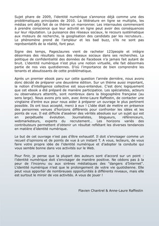 Sujet phare de 2009, l’identité numérique s’annonce déjà comme une des
problématiques principales de 2010. La littérature en ligne se multiplie, les
médias ont déjà fait de ce thème un marronnier. Les internautes commencent
à prendre conscience que leur activité en ligne peut avoir des conséquences
sur leur réputation. La puissance des réseaux sociaux, le recours systématique
aux moteurs de recherche, la googlisation des candidats par les recruteurs…
Le phénomène prend de l’ampleur et les bad buzz, s’ils ne sont pas
représentatifs de la réalité, font peur.

Signe des temps, PagesJaunes vient de racheter 123people et intègre
désormais des résultats issus des réseaux sociaux dans ses recherches. La
politique de confidentialité des données de Facebook n’a jamais fait autant de
bruit. L’identité numérique n’est plus une notion virtuelle, elle fait désormais
partie de nos vies quotidiennes. D’où l’importance de bien comprendre les
tenants et aboutissants de cette problématique.

Après un premier ebook paru sur cette question l’année dernière, nous avons
donc décidé de préparer une deuxième édition. Sur un thème aussi important,
la notion d’intelligence collective est sous-entendue. C’est donc logiquement
que cet ebook a été préparé de manière participatice. Les spécialistes, acteurs
ou observateurs attentifs, sont nombreux dans la blogosphère française (au
sens large). Nous avons pris soin, avec Anne-Laure Raffestin, de contacter une
vingtaine d’entre eux pour nous aider à préparer un ouvrage le plus pertinent
possible. Ils ont tous accepté, merci à eux ! L’idée était de mettre en présence
des personnes venues d’horizons différents pour confronter les idées et les
points de vue. Il est difficile d’asséner des vérités absolues sur un sujet qui est
en     perpétuelle     évolution.     Journalistes,    blogueurs,    référenceurs,
webmarketeurs, experts du recrutement… Les horizons variés des
contributeurs permettent d’obtenir un résultat reflétant les diverses tendances
en matière d’identité numérique.

Le but de cet ouvrage n’est pas d’être exhaustif. Il doit s’envisager comme un
recueil d’opinions et de points de vue à un instant T. A vous, lecteurs, de vous
faire votre propre idée de l’identité numérique et d’adopter la conduite qui
vous semble bonne dans vos activités sur le Web.

Pour finir, je pense que la plupart des auteurs sont d’accord sur un point :
l’identité numérique doit s’envisager de manière positive. Ne cédons pas à la
peur de l’inconnu ou aux sirènes médiatiques des "dangers d’Internet".
L’identité numérique n’est que le prolongement de votre vie quotidienne. Elle
peut vous apporter de nombreuses opportunités à différents niveaux, mais elle
est surtout le miroir de vos activités. A vous de jouer !



                                        Flavien Chantrel & Anne-Laure Raffestin
 