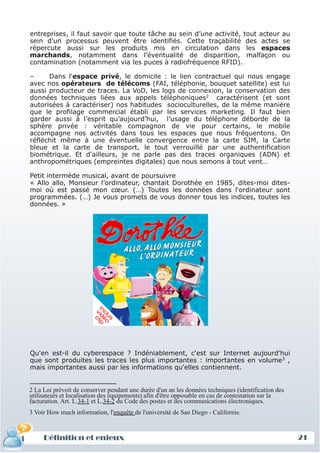 entreprises, il faut savoir que toute tâche au sein d’une activité, tout acteur au
 sein d'un processus peuvent être identifiés. Cette traçabilité des actes se
 répercute aussi sur les produits mis en circulation dans les espaces
 marchands, notamment dans l’éventualité de disparition, malfaçon ou
 contamination (notamment via les puces à radiofréquence RFID).

 –     Dans l'espace privé, le domicile : le lien contractuel qui nous engage
 avec nos opérateurs de télécoms (FAI, téléphonie, bouquet satellite) est lui
 aussi producteur de traces. La VoD, les logs de connexion, la conservation des
 données techniques liées aux appels téléphoniques2 caractérisent (et sont
 autorisées à caractériser) nos habitudes socioculturelles, de la même manière
 que le profilage commercial établi par les services marketing. Il faut bien
 garder aussi à l’esprit qu’aujourd’hui, l’usage du téléphone déborde de la
 sphère privée : véritable compagnon de vie pour certains, le mobile
 accompagne nos activités dans tous les espaces que nous fréquentons. On
 réfléchit même à une éventuelle convergence entre la carte SIM, la Carte
 bleue et la carte de transport, le tout verrouillé par une authentification
 biométrique. Et d'ailleurs, je ne parle pas des traces organiques (ADN) et
 anthropométriques (empreintes digitales) que nous semons à tout vent…

 Petit intermède musical, avant de poursuivre
 « Allo allo, Monsieur l’ordinateur, chantait Dorothée en 1985, dites-moi dites-
 moi où est passé mon cœur. (…) Toutes les données dans l'ordinateur sont
 programmées. (…) Je vous promets de vous donner tous les indices, toutes les
 données. »




 Qu'en est-il du cyberespace ? Indéniablement, c'est sur Internet aujourd'hui
 que sont produites les traces les plus importantes : importantes en volume3 ,
 mais importantes aussi par les informations qu'elles contiennent.


 2 La Loi prévoit de conserver pendant une durée d'un an les données techniques (identification des
 utilisateurs et localisation des équipements) afin d'être opposable en cas de contestation sur la
 facturation. Art. L.34-1 et L.34-2 du Code des postes et des communications électroniques.
 3 Voir How much information, l'enquête de l'université de San Diego - Californie.



     Définition et enjeux
Définition et enjeux                                                                                  21
 