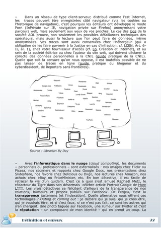 –      Dans un réseau de type client-serveur, distribué comme l'est Internet,
 les traces peuvent être enregistrées côté navigateur (via les cookies ou
 l'historique de navigation), c'est pourquoi les éditeurs ont développé le mode
 Porn (InPrivate sur IE, navigation privée sur Firefox) anonymisant votre
 parcours web, mais seulement aux yeux de vos proches. Le cas des logs de la
 société AOL prouve, non seulement les possibles défaillances techniques des
 opérateurs, mais aussi la lecture que l’on peut faire de données, même
 anonymisées. Vos traces sont aussi conservées chez l'hébergeur (qui a
 obligation de les faire parvenir à la Justice en cas d'infraction, cf. LCEN, Art. 6-
 II, al. 1), chez votre fournisseur d'accès (cf. Loi Création et Internet), et au
 sein de la société éditrice ou chez l'auteur du site web, qui doivent déclarer la
 collecte des données personnelles à la CNIL (guide pratique de la CNIL).
 Quelle que soit la censure qu'on nous oppose, il est toutefois possible de ne
 pas laisser de traces en ligne (guide pratique du blogueur et du
 cyberdissident, de Reporters sans frontières).




          Source : Librarian By Day



 –      Avec l'informatique dans le nuage (cloud computing), les documents
 – personnels ou professionnels – sont externalisés : nos images chez Flickr ou
 Picasa, nos courriers et rapports chez Google Docs, nos présentations chez
 Slideshare, nos favoris chez Delicious ou Diigo, nos lectures chez Amazon, nos
 achats chez eBay ou PriceMinister, etc. En bon détective, il est facile de
 retracer la vie d'un quidam. C'est ce à quoi s'est amusé Raphaël Metz, le
 rédacteur du Tigre dans son désormais célèbre article Portrait Google de Marc
 L***. Les vrais détectives se félicitent d'ailleurs de la transparence de nos
 relations, humeurs et propos publiés sur Facebook. Or l'enjeu, c'est la
 transparence justement (et l'indexation). Quelle alternative nous offrent ces
 technologies ? Outing et coming out : je déclare qui je suis, qui je crois être,
 qui je voudrais être, et si c'est faux, si ce n'est pas fait, ce sont les autres qui
 s'en chargent. Une photo taguée sur Facebook, une rumeur sur Twitter et c'est
 la réputation – un composant de mon identité – qui en prend un coup. La


     Définition et enjeux
Définition et enjeux                                                                    22
 