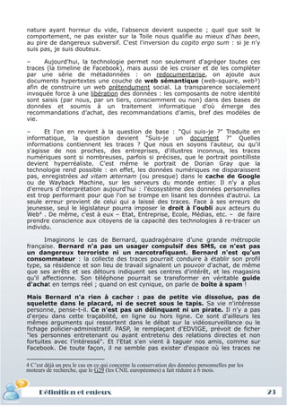 nature ayant horreur du vide, l'absence devient suspecte ; quel que soit le
 comportement, ne pas exister sur la Toile nous qualifie au mieux d'has been,
 au pire de dangereux subversif. C'est l'inversion du cogito ergo sum : si je n'y
 suis pas, je suis douteux.

 –     Aujourd'hui, la technologie permet non seulement d'agréger toutes ces
 traces (la timeline de Facebook), mais aussi de les croiser et de les compléter
 par une série de métadonnées : on redocumentarise, on ajoute aux
 documents hypertextes une couche de web sémantique (web-square, web²)
 afin de construire un web prétendument social. La transparence socialement
 invoquée force à une libération des données : les composants de notre identité
 sont saisis (par nous, par un tiers, consciemment ou non) dans des bases de
 données et soumis à un traitement informatique d’où émerge des
 recommandations d’achat, des recommandations d’amis, bref des modèles de
 vie.

 –      Et l'on en revient à la question de base : "Qui suis-je ?" Traduite en
 informatique, la question devient "Suis-je un document ?" Quelles
 informations contiennent les traces ? Que nous en soyons l'auteur, ou qu'il
 s'agisse de nos proches, des entreprises, d'illustres inconnus, les traces
 numériques sont si nombreuses, parfois si précises, que le portrait pointilliste
 devient hyperréaliste. C'est même le portrait de Dorian Gray que la
 technologie rend possible : en effet, les données numériques ne disparaissent
 pas, enregistrées ad vitam æternam (ou presque) dans le cache de Google
 ou de Wayback Machine, sur les serveurs du monde entier. Il n'y a plus
 d'erreurs d'interprétation aujourd'hui : l'écosystème des données personnelles
 est trop performant pour que l'on se trompe en lisant les données d'autrui. La
 seule erreur provient de celui qui a laissé des traces. Face à ses erreurs de
 jeunesse, seul le législateur pourra imposer le droit à l’oubli aux acteurs du
 Web4 . De même, c'est à eux – Etat, Entreprise, Ecole, Médias, etc. – de faire
 prendre conscience aux citoyens de la capacité des technologies à re-tracer un
 individu.

       Imaginons le cas de Bernard, quadragénaire d’une grande métropole
 française. Bernard n'a pas un usager compulsif des SMS, ce n'est pas
 un dangereux terroriste ni un narcotrafiquant. Bernard n'est qu'un
 consommateur : la collecte des traces pourrait conduire à établir son profil
 type, sa résidence et son lieu de travail signalent un pouvoir d'achat, de même
 que ses arrêts et ses détours indiquent ses centres d'intérêt, et les magasins
 qu'il affectionne. Son téléphone pourrait se transformer en véritable guide
 d'achat en temps réel ; quand on est cynique, on parle de boîte à spam !

 Mais Bernard n'a rien à cacher : pas de petite vie dissolue, pas de
 squelette dans le placard, ni de secret sous le tapis. Sa vie n'intéresse
 personne, pense-t-il. Ce n'est pas un délinquant ni un pirate. Il n'y a pas
 d'enjeu dans cette traçabilité, en ligne ou hors ligne. Ce sont d'ailleurs les
 mêmes arguments qui ressortent dans le débat sur la vidéosurveillance ou le
 fichage policier-administratif. PASP, le remplaçant d'EDVIGE, prévoit de ficher
 "les personnes entretenant ou ayant entretenu des relations directes et non
 fortuites avec l’intéressé". Et l'Etat s'en vient à taguer nos amis, comme sur
 Facebook. De toute façon, il ne semble pas exister d'espace où les traces ne

 4 C’est déjà un peu le cas en ce qui concerne la conservation des données personnelles par les
 moteurs de recherche, que le G29 (les CNIL européennes) a fait réduire à 6 mois.


     Définition et enjeux
Définition et enjeux                                                                              23
 