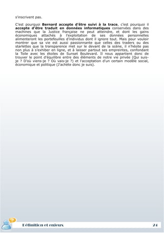 s'inscrivent pas.

 C’est pourquoi Bernard accepte d’être suivi à la trace, c’est pourquoi il
 accepte d’être traduit en données informatiques conservées dans des
 machines que la Justice française ne peut atteindre, et dont les gains
 économiques attachés à l’exploitation de ses données personnelles
 alimenteront les portefeuilles d’individus dont il ignore tout. Mais pour vouloir
 montrer que sa vie est aussi passionnante que celles des traders ou des
 starlettes que la transparence met sur le devant de la scène, il n’hésite pas
 non plus à s’exhiber en ligne, et à laisser partout ses empreintes, confondant
 la Toile avec les étoiles de Sunset Boulevard. Il nous appartient donc de
 trouver le point d'équilibre entre des éléments de notre vie privée (Qui suis-
 je ? D'où viens-je ? Où vais-je ?) et l'acceptation d'un certain modèle social,
 économique et politique (J'achète donc je suis).




     Définition et enjeux
Définition et enjeux                                                                 24
 