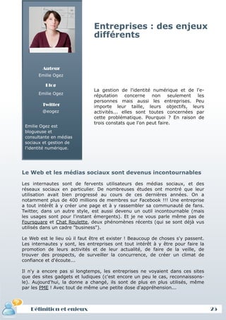 Entreprises : des enjeux
                               différents


         Auteur
       Emilie Ogez

          Blog
                               La gestion de l'identité numérique et de l'e-
       Emilie Ogez
                               réputation concerne non seulement les
                               personnes mais aussi les entreprises. Peu
        Twitter                importe leur taille, leurs objectifs, leurs
        @eogez                 activités... elles sont toutes concernées par
                               cette problématique. Pourquoi ? En raison de
                               trois constats que l'on peut faire.
 Emilie Ogez est
 blogueuse et
 consultante en médias
 sociaux et gestion de
 l'identité numérique.




Le Web et les médias sociaux sont devenus incontournables

Les internautes sont de fervents utilisateurs des médias sociaux, et des
réseaux sociaux en particulier. De nombreuses études ont montré que leur
utilisation avait bien progressé au cours de ces dernières années. On a
notamment plus de 400 millions de membres sur Facebook !!! Une entreprise
a tout intérêt à y créer une page et à y rassembler sa communauté de fans.
Twitter, dans un autre style, est aussi devenu un outil incontournable (mais
les usages sont pour l'instant émergents). Et je ne vous parle même pas de
Foursquare et Chat Roulette, deux phénomènes récents (qui se sont déjà vus
utilisés dans un cadre "business").

Le Web est le lieu où il faut être et exister ! Beaucoup de choses s'y passent.
Les internautes y sont, les entreprises ont tout intérêt à y être pour faire la
promotion de leurs activités et de leur actualité, de faire de la veille, de
trouver des prospects, de surveiller la concurrence, de créer un climat de
confiance et d'écoute...

Il n'y a encore pas si longtemps, les entreprises ne voyaient dans ces sites
que des sites gadgets et ludiques (c'est encore un peu le cas, reconnaissons-
le). Aujourd'hui, la donne a changé, ils sont de plus en plus utilisés, même
par les PME ! Avec tout de même une petite dose d'appréhension...



   Définition et enjeux                                                           25
 