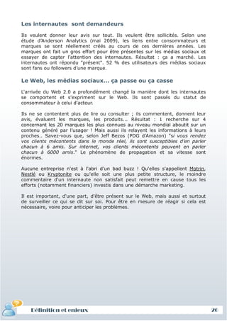 Les internautes sont demandeurs

Ils veulent donner leur avis sur tout. Ils veulent être sollicités. Selon une
étude d’Anderson Analytics (mai 2009), les liens entre consommateurs et
marques se sont réellement créés au cours de ces dernières années. Les
marques ont fait un gros effort pour être présentes sur les médias sociaux et
essayer de capter l’attention des internautes. Résultat : ça a marché. Les
internautes ont répondu "présent". 52 % des utilisateurs des médias sociaux
sont fans ou followers d’une marque.

Le Web, les médias sociaux... ça passe ou ça casse

L'arrivée du Web 2.0 a profondément changé la manière dont les internautes
se comportent et s'expriment sur le Web. Ils sont passés du statut de
consommateur à celui d'acteur.

Ils ne se contentent plus de lire ou consulter ; ils commentent, donnent leur
avis, évaluent les marques, les produits... Résultat : 1 recherche sur 4
concernant les 20 marques les plus connues au niveau mondial aboutit sur un
contenu généré par l’usager ! Mais aussi ils relayent les informations à leurs
proches.. Savez-vous que, selon Jeff Bezos (PDG d'Amazon) "si vous rendez
vos clients mécontents dans le monde réel, ils sont susceptibles d’en parler
chacun à 6 amis. Sur internet, vos clients mécontents peuvent en parler
chacun à 6000 amis." Le phénomène de propagation et sa vitesse sont
énormes.

Aucune entreprise n'est à l'abri d'un bad buzz ! Qu'elles s'appellent Motrin,
Nestlé ou Kryptonite ou qu'elle soit une plus petite structure, le moindre
commentaire d'un internaute non satisfait peut remettre en cause tous les
efforts (notamment financiers) investis dans une démarche marketing.

Il est important, d'une part, d'être présent sur le Web, mais aussi et surtout
de surveiller ce qui se dit sur soi. Pour être en mesure de réagir si cela est
nécessaire, voire pour anticiper les problèmes.




    Définition et enjeux                                                         26
 