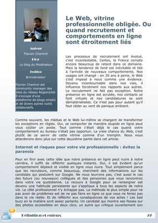 Le Web, vitrine
                              professionnelle obligée. Ou
                              quand recrutement et
                              comportements en ligne
                              sont étroitement liés
         Auteur
     Flavien Chantrel
                              Les processus de recrutement ont évolué,
          Blog                c'est incontestable. Certes, la France compte
  Le blog du Modérateur       encore beaucoup de retard dans ce domaine.
                              Mais la tendance de fond est inévitable et liée
         Twitter              à l'arrivée de nouveaux comportements. Nos
      @moderateur
                              usages ont changé : en 20 ans à peine, le Web
                              s'est imposé à nous comme une évidence.
Flavien Chantrel est          Devenu incontournable dans nos vies, il
community manager des         influence forcément nos rapports aux autres.
sites du réseau RegionsJob    Le recrutement ne fait pas exception. Notre
Il s'occupe d'une             présence en ligne est scrutée, nos contacts se
plateforme de blogs emploi    font virtuels et nos candidatures se sont
et de divers autres outils    dématérialisées. Ce n'est pas pour autant qu'il
collaboratifs.                faut céder au vent de panique ambiant.



Comme souvent, les médias et le Web lui-même se chargent de transformer
les exceptions en règles. Oui, se comporter de manière stupide en ligne peut
vous coûter un poste. Tout comme c'était déjà le cas quand votre
comportement au bureau n'était pas opportun. La vraie chance du Web, c'est
plutôt de ce servir de cette vitrine comme d'un tremplin. Nous nous
attarderons donc plus sur cette deuxième partie dans cet article.

Internet et risques pour votre vie professionnelle : évitez la
paranoïa

Pour en finir avec cette idée que notre présence en ligne peut nuire à notre
carrière, il suffit de réfléchir quelques instants. Oui, il est évident qu'un
comportement déplacé et visible en ligne vous nuira. Tout simplement parce
que les recruteurs, comme beaucoup, cherchent des informations sur les
candidats qui postulent sur Google. Ne nous leurrons pas, c'est aussi le cas
des futurs (ou nouveaux) collègues et des personnes que vous rencontrez
dans votre vie quotidienne. Le recours à Google pour se renseigner est
devenu une habitude persistante qui s'applique à tous les aspects de notre
vie. Le côté professionnel n'y échappe pas. La méthode la plus simple pour ne
pas avoir de problèmes est de ne pas faire en ligne ce que vous ne feriez pas
dans la vie réelle. Et de réfléchir aux conséquences de vos actes ! Les bad
buzz en la matière sont assez parlants. Un candidat qui montre ses fesses sur
des photos accessibles en deux clics, un autre qui critique ouvertement son


   Définition et enjeux                                                         27
 