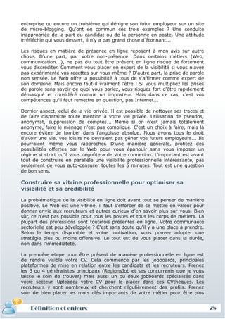 entreprise ou encore un troisième qui dénigre son futur employeur sur un site
de micro-blogging. Qu'ont en commun ces trois exemples ? Une conduite
inappropriée de la part du candidat ou de la personne en poste. Une attitude
irréfléchie qui vous dessert, il n'y a pas grand chose d'étonnant...

Les risques en matière de présence en ligne reposent à mon avis sur autre
chose. D'une part, par votre non-présence. Dans certains métiers (Web,
communication...), ne pas du tout être présent en ligne risque de fortement
vous discréditer. Comment vous placer en expert de la visibilité si vous n'avez
pas expérimenté vos recettes sur vous-même ? D'autre part, la prise de parole
non sensée. Le Web offre la possibilité à tous de s'affirmer comme expert de
son domaine. Mais encore faut-il vraiment l'être ! Si vous multipliez les prises
de parole sans savoir de quoi vous parlez, vous risquez fort d'être rapidement
démasqué et considéré comme un imposteur. Mais dans ce cas, c'est vos
compétences qu'il faut remettre en question, pas Internet...

Dernier aspect, celui de la vie privée. Il est possible de nettoyer ses traces et
de faire disparaitre toute mention à votre vie privée. Utilisation de pseudos,
anonymat, suppression de comptes... Même si on n'est jamais totalement
anonyme, faire le ménage n'est pas compliqué. C'est un choix à faire, mais là
encore évitez de tomber dans l'angoisse absolue. Nous avons tous le droit
d'avoir une vie, vos loisirs ne devraient pas gêner vos futurs employeurs... Ils
pourraient même vous rapprocher. D'une manière générale, profitez des
possibilités offertes par le Web pour vous épanouir sans vous imposer un
régime si strict qu'il vous dégoûtera de votre connexion. L'important est avant
tout de construire en parallèle une visibilité professionnelle intéressante, pas
seulement de vous auto-censurer toutes les 5 minutes. Tout est une question
de bon sens.

Construire sa vitrine professionnelle pour optimiser sa
visibilité et sa crédibilité

La problématique de la visibilité en ligne doit avant tout se penser de manière
positive. Le Web est une vitrine, il faut s'efforcer de se mettre en valeur pour
donner envie aux recruteurs et autres curieux d'en savoir plus sur vous. Bien
sûr, ce n'est pas possible pour tous les postes et tous les corps de métiers. La
plupart des professions sont toutefois présentes en ligne. Votre communauté
sectorielle est peu développée ? C'est sans doute qu'il y a une place à prendre.
Selon le temps disponible et votre motivation, vous pouvez adopter une
stratégie plus ou moins offensive. Le tout est de vous placer dans la durée,
non dans l'immédiateté.

La première étape pour être présent de manière professionnelle en ligne est
de rendre visible votre CV. Cela commence par les jobboards, principales
plateformes de mise en relation entre les candidats et les recruteurs. Prenez
les 3 ou 4 généralistes principaux (RegionsJob et ses concurrents que je vous
laisse le soin de trouver) mais aussi un ou deux jobboards spécialisés dans
votre secteur. Uploadez votre CV pour le placer dans ces CVthèques. Les
recruteurs y sont nombreux et cherchent régulièrement des profils. Prenez
soin de bien placer les mots clés importants de votre métier pour être plus


    Définition et enjeux                                                            28
 