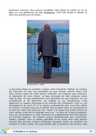 facilement retrouvé. Vous pouvez compléter cette phase en créant un CV en
ligne sur une plateforme de type Doyoubuzz. C'est très simple à réaliser et
cela vous prendra peu de temps.




                  Source photo : paalia


La deuxième étape va consister à laisser votre empreinte. Réaliser du contenu
est important car cela vous permettra de vous imposer comme acteur actif
voire comme expert de votre secteur d'activité. Les supports sont nombreux
et dépendent de votre métier. La base principale de cette présence active
reste le blog. Un blog professionnel vous permettra de vous exprimer sur vos
compétences et de démontrer vos qualités et vos compétences. C'est
également un support d'échange et de contacts très intéressant. C'est un vrai
prolongement de votre CV et un espace professionnel dont vous êtes maître
du contenu. N'oubliez pas que ce dernier doit se placer dans un écosystème et
ne doit pas rester seul dans son coin. Partez à la chasse des autres acteurs de
votre secteur d'activité et échangez avec eux ! Le blog est la pierre angulaire,
mais ces conversations et cette recherche de professionnels doit être étendue
sur d'autres supports. Les réseaux sociaux professionnels pour commencer.
Viadéo, LinkedIn voire un réseau spécialisé s'il en existe dans votre secteur
peuvent être de bons moyens d'échanger (groupes, hubs), de mobiliser vos
contacts et d'être visible. Ne sous-estimez pas la puissance des forums, sites


    Définition et enjeux                                                           29
 