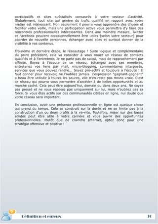 participatifs et sites spécialisés consacrés à votre secteur d'activité.
Globalement, tout site qui génère du trafic qualifié en rapport avec votre
métier est intéressant. Non seulement il pourra vous apprendre des choses et
faciliter votre veille, mais une participation active vous permettra d'y faire des
rencontres professionnelles intéressantes. Dans une moindre mesure, Twitter
et Facebook peuvent occasionnellement être utiles (selon votre secteur) pour
aborder de nouvelle personnes, échanger avec elles et surtout donner de la
visibilité à vos contenus.

Troisième et dernière étape, le réseautage ! Suite logique et complémentaire
du point précédent, cela va consister à vous nouer un réseau de contacts
qualifiés et à l'entretenir. Je ne parle pas de calcul, mais de rapprochement par
affinité. Soyez à l'écoute de ce réseau, échangez avec ses membres,
entretenez vos liens par mail, micro-blogging, commentaires interposés,
services que vous pouvez rendre... Soyez pro-actifs et toujours à l'écoute ! Il
faut donner pour recevoir, ne l'oubliez jamais. L'expression "gagnant-gagnant"
a beau être utilisée à toutes les sauces, elle n'en reste pas moins vraie. C'est
ce réseau qui pourra vous permettre d'accéder à de belles opportunités et au
marché caché. Cela peut être aujourd'hui, demain ou dans deux ans. Ne soyez
pas pressé et ne vous reposez pas uniquement sur lui, mais n'oubliez pas sa
force. Si vous êtes actifs sur des communautés ciblées en ligne, nul doute que
votre réseau sera important.

En conclusion, avoir une présence professionnelle en ligne est quelque chose
qui prend du temps. Cela se construit sur la durée et ne se limite pas à la
construction d'un ou deux profils à la va-vite. Toutefois, miser sur des bases
solides peut être utile à votre carrière et vous ouvrir des opportunités
professionnelles. Plutôt que de craindre Internet, optez donc pour une
stratégie offensive et positive !




    Définition et enjeux                                                             30
 