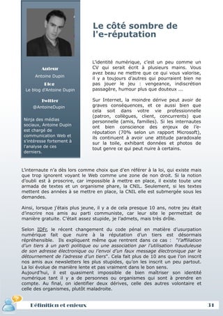 Le côté sombre de
                                l'e-réputation


                               L’identité numérique, c’est un peu comme un
        Auteur                 CV qui serait écrit à plusieurs mains. Vous
                               avez beau ne mettre que ce qui vous valorise,
      Antoine Dupin
                               il y a toujours d’autres qui pourraient bien ne
          Blog                 pas jouer le jeu : vengeance, indiscrétion
 Le blog d'Antoine Dupin       passagère, humour plus que douteux ...

        Twitter                Sur Internet, la moindre dérive peut avoir de
     @AntoineDupin             graves conséquences, et ce aussi bien que
                               cela soit dans votre vie professionnelle
                               (patron, collègues, client, concurrents) que
Ninja des médias
                               personnelle (amis, familles). Si les internautes
sociaux, Antoine Dupin
                               ont bien conscience des enjeux de l’e-
est chargé de
                               réputation (70% selon un rapport Microsoft),
communication Web et
                               ils continuent à avoir une attitude paradoxale
s'intéresse fortement à
                               sur la toile, exhibant données et photos de
l'analyse de ces
                               tout genre ce qui peut nuire à certains.
derniers.



L’internaute n’a dès lors comme choix que d’en référer à la loi, qui existe mais
que trop ignorent voyant le Web comme une zone de non droit. Si la notion
d’oubli est à proscrire, car impossible à mettre en place, il existe toute une
armada de textes et un organisme phare, la CNIL. Seulement, si les textes
mettent des années à se mettre en place, la CNIL elle est submergée sous les
demandes.

Ainsi, lorsque j’étais plus jeune, il y a de cela presque 10 ans, notre jeu était
d’inscrire nos amis au parti communiste, car leur site le permettait de
manière gratuite. C’était assez stupide, je l’admets, mais très drôle.

Selon IDFr, le récent changement du code pénal en matière d’usurpation
numérique fait que nuire à la réputation d’un tiers est désormais
répréhensible. Ils expliquent même que rentrent dans ce cas : "l’affiliation
d’un tiers à un parti politique ou une association par l’utilisation frauduleuse
de son adresse électronique ou l’envoi d’un faux message électronique par le
détournement de l’adresse d’un tiers". Cela fait plus de 10 ans que l’on inscrit
nos amis aux newsletters les plus stupides, qu’on les inscrit un peu partout.
La loi évolue de manière lente et pas vraiment dans le bon sens.
Aujourd’hui, il est quasiment impossible de bien maîtriser son identité
numérique tant il y a de personnes ou organismes qui sont à prendre en
compte. Au final, on identifier deux dérives, celle des autres volontaire et
celle des organismes, plutôt maladroite.


   Définition et enjeux                                                             31
 