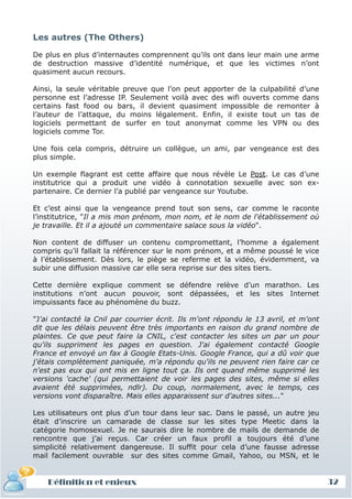 Les autres (The Others)

De plus en plus d’internautes comprennent qu’ils ont dans leur main une arme
de destruction massive d’identité numérique, et que les victimes n’ont
quasiment aucun recours.

Ainsi, la seule véritable preuve que l’on peut apporter de la culpabilité d’une
personne est l’adresse IP. Seulement voilà avec des wifi ouverts comme dans
certains fast food ou bars, il devient quasiment impossible de remonter à
l’auteur de l’attaque, du moins légalement. Enfin, il existe tout un tas de
logiciels permettant de surfer en tout anonymat comme les VPN ou des
logiciels comme Tor.

Une fois cela compris, détruire un collègue, un ami, par vengeance est des
plus simple.

Un exemple flagrant est cette affaire que nous révèle Le Post. Le cas d’une
institutrice qui a produit une vidéo à connotation sexuelle avec son ex-
partenaire. Ce dernier l’a publié par vengeance sur Youtube.

Et c’est ainsi que la vengeance prend tout son sens, car comme le raconte
l’institutrice, "Il a mis mon prénom, mon nom, et le nom de l'établissement où
je travaille. Et il a ajouté un commentaire salace sous la vidéo".

Non content de diffuser un contenu compromettant, l’homme a également
compris qu’il fallait la référencer sur le nom prénom, et a même poussé le vice
à l’établissement. Dès lors, le piège se referme et la vidéo, évidemment, va
subir une diffusion massive car elle sera reprise sur des sites tiers.

Cette dernière explique comment se défendre relève d’un marathon. Les
institutions n’ont aucun pouvoir, sont dépassées, et les sites Internet
impuissants face au phénomène du buzz.

"J'ai contacté la Cnil par courrier écrit. Ils m'ont répondu le 13 avril, et m'ont
dit que les délais peuvent être très importants en raison du grand nombre de
plaintes. Ce que peut faire la CNIL, c'est contacter les sites un par un pour
qu'ils suppriment les pages en question. J'ai également contacté Google
France et envoyé un fax à Google Etats-Unis. Google France, qui a dû voir que
j'étais complètement paniquée, m'a répondu qu'ils ne peuvent rien faire car ce
n'est pas eux qui ont mis en ligne tout ça. Ils ont quand même supprimé les
versions 'cache' (qui permettaient de voir les pages des sites, même si elles
avaient été supprimées, ndlr). Du coup, normalement, avec le temps, ces
versions vont disparaître. Mais elles apparaissent sur d'autres sites..."

Les utilisateurs ont plus d’un tour dans leur sac. Dans le passé, un autre jeu
était d’inscrire un camarade de classe sur les sites type Meetic dans la
catégorie homosexuel. Je ne saurais dire le nombre de mails de demande de
rencontre que j’ai reçus. Car créer un faux profil a toujours été d’une
simplicité relativement dangereuse. Il suffit pour cela d’une fausse adresse
mail facilement ouvrable sur des sites comme Gmail, Yahoo, ou MSN, et le


    Définition et enjeux                                                             32
 