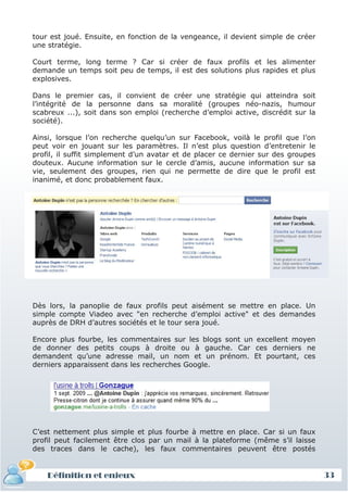 tour est joué. Ensuite, en fonction de la vengeance, il devient simple de créer
une stratégie.

Court terme, long terme ? Car si créer de faux profils et les alimenter
demande un temps soit peu de temps, il est des solutions plus rapides et plus
explosives.

Dans le premier cas, il convient de créer une stratégie qui atteindra soit
l’intégrité de la personne dans sa moralité (groupes néo-nazis, humour
scabreux ...), soit dans son emploi (recherche d’emploi active, discrédit sur la
société).

Ainsi, lorsque l’on recherche quelqu’un sur Facebook, voilà le profil que l’on
peut voir en jouant sur les paramètres. Il n’est plus question d’entretenir le
profil, il suffit simplement d’un avatar et de placer ce dernier sur des groupes
douteux. Aucune information sur le cercle d’amis, aucune information sur sa
vie, seulement des groupes, rien qui ne permette de dire que le profil est
inanimé, et donc probablement faux.




Dès lors, la panoplie de faux profils peut aisément se mettre en place. Un
simple compte Viadeo avec "en recherche d’emploi active" et des demandes
auprès de DRH d’autres sociétés et le tour sera joué.

Encore plus fourbe, les commentaires sur les blogs sont un excellent moyen
de donner des petits coups à droite ou à gauche. Car ces derniers ne
demandent qu’une adresse mail, un nom et un prénom. Et pourtant, ces
derniers apparaissent dans les recherches Google.




C’est nettement plus simple et plus fourbe à mettre en place. Car si un faux
profil peut facilement être clos par un mail à la plateforme (même s’il laisse
des traces dans le cache), les faux commentaires peuvent être postés


    Définition et enjeux                                                           33
 