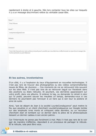 rapidement à droite et à gauche. Dès lors contacter tous les sites sur lesquels
il y a un message discriminant relève du véritable casse tête.




Et les autres, involontaires

D’un côté, il y a l’explosion du taux d’équipement en nouvelles technologies. Il
n’est pas rare de trouver des photographies ou des vidéos compromettantes
issues de fêtes, de réunions ... Ces moments de vie se retrouvent très souvent
sur les sites Web. Il n’est pas rare de se retrouver tagué sur Facebook dans
des positions ou états ridicules. Et pourtant, ces dernières apparaissent sur
votre profil, dans vos albums. Si enlever le tag, ou demander le retrait à celui
qui l’a posté, peuvent sauver les meubles un temps, demandez-vous si ces
derniers ne pourraient pas l’envoyer à un tiers qui à son tour la postera et
ainsi de suite.

Ainsi, "pot de départ de Jean à la société LourdeConséquence" peut mettre le
feu aux poudres si un client cherchant LourdeConséquence sur Google tombe
sur des employés ivres morts et critiquant cette dernière, ou un recruteur
cherchant Jean et tombant sur ce dernier dans la pièce de la photocopieuse
laissant un dernier cadeau à son ancien patron.

Car l’internaute ne pense pas forcément à mal. Mais il n’est pas rare de le voir
agir de manière irréfléchie, répondant à un processus de partager le ridicule.
Et le ridicule, cela peut être vous.


    Définition et enjeux                                                           34
 