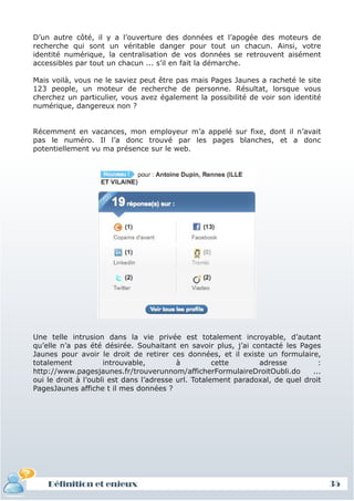 D’un autre côté, il y a l’ouverture des données et l’apogée des moteurs de
recherche qui sont un véritable danger pour tout un chacun. Ainsi, votre
identité numérique, la centralisation de vos données se retrouvent aisément
accessibles par tout un chacun ... s'il en fait la démarche.

Mais voilà, vous ne le saviez peut être pas mais Pages Jaunes a racheté le site
123 people, un moteur de recherche de personne. Résultat, lorsque vous
cherchez un particulier, vous avez également la possibilité de voir son identité
numérique, dangereux non ?


Récemment en vacances, mon employeur m’a appelé sur fixe, dont il n’avait
pas le numéro. Il l’a donc trouvé par les pages blanches, et a donc
potentiellement vu ma présence sur le web.




Une telle intrusion dans la vie privée est totalement incroyable, d’autant
qu’elle n’a pas été désirée. Souhaitant en savoir plus, j’ai contacté les Pages
Jaunes pour avoir le droit de retirer ces données, et il existe un formulaire,
totalement           introuvable,         à          cette      adresse          :
http://www.pagesjaunes.fr/trouverunnom/afficherFormulaireDroitOubli.do         ...
oui le droit à l’oubli est dans l’adresse url. Totalement paradoxal, de quel droit
PagesJaunes affiche t il mes données ?




    Définition et enjeux                                                             35
 