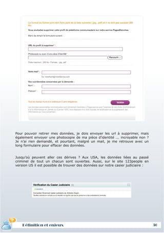 Pour pouvoir retirer mes données, je dois envoyer les url à supprimer, mais
également envoyer une photocopie de ma pièce d’identité ... incroyable non ?
Je n’ai rien demandé, et pourtant, malgré un mail, je me retrouve avec un
long formulaire pour effacer des données.


Jusqu’où peuvent aller ces dérives ? Aux USA, les données liées au passé
criminel de tout un chacun sont ouvertes. Aussi, sur le site 123people en
version US il est possible de trouver des données sur notre casier judiciaire :




    Définition et enjeux                                                          36
 