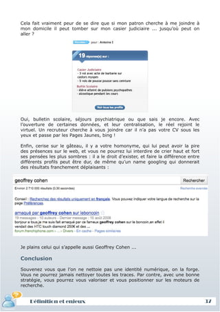 Cela fait vraiment peur de se dire que si mon patron cherche à me joindre à
mon domicile il peut tomber sur mon casier judiciaire ... jusqu’où peut on
aller ?




Oui, bulletin scolaire, séjours psychiatrique ou que sais je encore. Avec
l’ouverture de certaines données, et leur centralisation, le réel rejoint le
virtuel. Un recruteur cherche à vous joindre car il n’a pas votre CV sous les
yeux et passe par les Pages Jaunes, bing !

Enfin, cerise sur le gâteau, il y a votre homonyme, qui lui peut avoir la pire
des présences sur le web, et vous ne pourrez lui interdire de crier haut et fort
ses pensées les plus sombres : il a le droit d’exister, et faire la différence entre
différents profils peut être dur, de même qu’un name googling qui donnerait
des résultats franchement déplaisants :




Je plains celui qui s’appelle aussi Geoffrey Cohen ...

Conclusion

Souvenez vous que l’on ne nettoie pas une identité numérique, on la forge.
Vous ne pourrez jamais nettoyer toutes les traces. Par contre, avec une bonne
stratégie, vous pourrez vous valoriser et vous positionner sur les moteurs de
recherche.


    Définition et enjeux                                                               37
 
