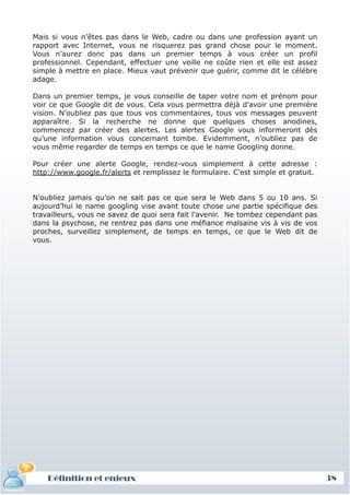 Mais si vous n’êtes pas dans le Web, cadre ou dans une profession ayant un
rapport avec Internet, vous ne risquerez pas grand chose pour le moment.
Vous n’aurez donc pas dans un premier temps à vous créer un profil
professionnel. Cependant, effectuer une veille ne coûte rien et elle est assez
simple à mettre en place. Mieux vaut prévenir que guérir, comme dit le célébre
adage.

Dans un premier temps, je vous conseille de taper votre nom et prénom pour
voir ce que Google dit de vous. Cela vous permettra déjà d’avoir une première
vision. N’oubliez pas que tous vos commentaires, tous vos messages peuvent
apparaître. Si la recherche ne donne que quelques choses anodines,
commencez par créer des alertes. Les alertes Google vous informeront dès
qu’une information vous concernant tombe. Evidemment, n’oubliez pas de
vous même regarder de temps en temps ce que le name Googling donne.

Pour créer une alerte Google, rendez-vous simplement à cette adresse :
http://www.google.fr/alerts et remplissez le formulaire. C’est simple et gratuit.


N’oubliez jamais qu’on ne sait pas ce que sera le Web dans 5 ou 10 ans. Si
aujourd’hui le name googling vise avant toute chose une partie spécifique des
travailleurs, vous ne savez de quoi sera fait l'avenir. Ne tombez cependant pas
dans la psychose, ne rentrez pas dans une méfiance malsaine vis à vis de vos
proches, surveillez simplement, de temps en temps, ce que le Web dit de
vous.




    Définition et enjeux                                                            38
 