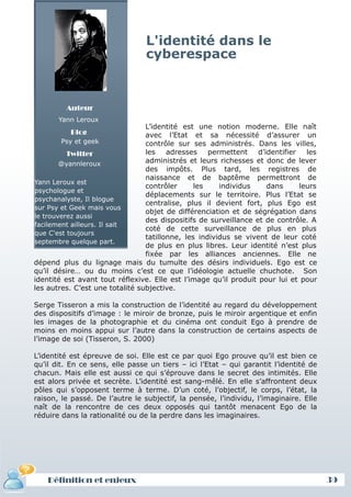L'identité dans le
                                 cyberespace



         Auteur
       Yann Leroux
                                 L’identité est une notion moderne. Elle naît
          Blog                   avec l’Etat et sa nécessité d’assurer un
        Psy et geek              contrôle sur ses administrés. Dans les villes,
          Twitter                les    adresses    permettent    d’identifier   les
        @yannleroux              administrés et leurs richesses et donc de lever
                                 des impôts. Plus tard, les registres de
                                 naissance et de baptême permettront de
Yann Leroux est
                                 contrôler      les    individus     dans      leurs
psychologue et
                                 déplacements sur le territoire. Plus l’Etat se
psychanalyste, Il blogue
                                 centralise, plus il devient fort, plus Ego est
sur Psy et Geek mais vous
                                 objet de différenciation et de ségrégation dans
le trouverez aussi
                                 des dispositifs de surveillance et de contrôle. A
facilement ailleurs. Il sait
                                 coté de cette surveillance de plus en plus
que C'est toujours
                                 tatillonne, les individus se vivent de leur coté
septembre quelque part.
                                 de plus en plus libres. Leur identité n’est plus
                                 fixée par les alliances anciennes. Elle ne
dépend plus du lignage mais du tumulte des désirs individuels. Ego est ce
qu’il désire… ou du moins c’est ce que l’idéologie actuelle chuchote. Son
identité est avant tout réflexive. Elle est l’image qu’il produit pour lui et pour
les autres. C’est une totalité subjective.

Serge Tisseron a mis la construction de l’identité au regard du développement
des dispositifs d’image : le miroir de bronze, puis le miroir argentique et enfin
les images de la photographie et du cinéma ont conduit Ego à prendre de
moins en moins appui sur l’autre dans la construction de certains aspects de
l’image de soi (Tisseron, S. 2000)

L’identité est épreuve de soi. Elle est ce par quoi Ego prouve qu’il est bien ce
qu’il dit. En ce sens, elle passe un tiers – ici l’Etat – qui garantit l’identité de
chacun. Mais elle est aussi ce qui s’éprouve dans le secret des intimités. Elle
est alors privée et secrète. L’identité est sang-mêlé. En elle s’affrontent deux
pôles qui s’opposent terme à terme. D’un coté, l’objectif, le corps, l’état, la
raison, le passé. De l’autre le subjectif, la pensée, l’individu, l’imaginaire. Elle
naît de la rencontre de ces deux opposés qui tantôt menacent Ego de la
réduire dans la rationalité ou de la perdre dans les imaginaires.




    Définition et enjeux                                                               39
 