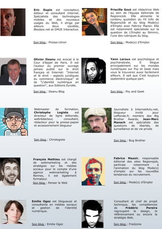 Eric Dupin est concepteur,            Priscilla Gout est rédactrice Web
 éditeur et consultant Internet.       au sein de l’équipe éditoriale de
 Spécialiste    des    technologies    RegionsJob.     Elle  alimente  le
 mobiles     et    des    nouveaux     contenu quotidien du Fil Info de
 usages du Web, il dirige par          RegionsJob et du blog Mode(s)
 ailleurs       deux       sociétés,   d’Emploi avec Fabrice Mazoir. Elle
 Bloobox.net et DM2E Interactive.      est notamment spécialisée sur la
                                       question de L’Emploi au féminin,
                                       l’une des rubriques du blog.

 Son blog : Presse-citron              Son blog : Mode(s) d'Emploi




 Olivier Iteanu est avocat à la        Yann Leroux est psychologue et
 Cour d'Appel de Paris. Il est         psychanalyste,        Il      blogue
 l'auteur du premier ouvrage           principalement sur les mondes
 jamais publié sur le droit            numériques sur Psy et Geek mais
 français et Internet: "Internet       vous le trouverez aussi facilement
 et le droit - aspects juridiques      ailleurs. Il sait que C'est toujours
 du commerce électronique" et          septembre quelque part.
 de "L'identité numérique en
 question", aux Editions Eyrolle.

 Son blog : Iteanu Blog                Son blog : Psy and Geek




 Webmaster      de     formation,        Journaliste à InternetActu.net,
 Christophe      Logiste      est        blogueur        invité        pour
 directeur de ligne éditoriale,          LeMonde.fr, membre des Big
 webrédacteur,        consultant,        Brother Awards, Jean-Marc
 rédacteur pour la presse-papier         Manach est spécialiste des
 et accessoirement blogueur              questions    de    libertés,    de
                                         surveillance et de vie privée


 Son blog : Chrislogiste                 Son blog : Bug Brother




François Mathieu est chargé              Fabrice Mazoir, responsable
de    webmarketing     et  des           éditorial des sites Regionsjob,
stratégies sur les médias                participe     notamment       à
sociaux pour le compte d'une             l’animation du blog Mode(s)
agence      webmarketing     à           d’emploi   sur   les  nouvelles
Rennes,    il  est   également           tendances du recrutement.
formateur.
Son blog : Penser le Web                 Son blog : Mode(s) d'Emploi




Emilie Ogez est blogueuse et             Consultant et chef de projet
consultante en médias sociaux            technique, les compétences
et    gestion  de    l'identité          de       Frédéric     Pereira
numérique.                               regroupent    le  design,   le
                                         référencement ou encore la
                                         stratégie Web.

Son blog : Emilie Ogez                   Son blog : Fredzone
 