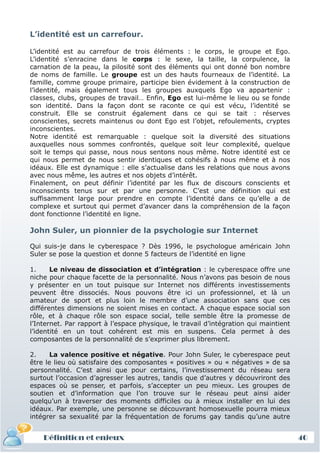L’identité est un carrefour.

L’identité est au carrefour de trois éléments : le corps, le groupe et Ego.
L’identité s’enracine dans le corps : le sexe, la taille, la corpulence, la
carnation de la peau, la pilosité sont des éléments qui ont donné bon nombre
de noms de famille. Le groupe est un des hauts fourneaux de l’identité. La
famille, comme groupe primaire, participe bien évidement à la construction de
l’identité, mais également tous les groupes auxquels Ego va appartenir :
classes, clubs, groupes de travail… Enfin, Ego est lui-même le lieu ou se fonde
son identité. Dans la façon dont se raconte ce qui est vécu, l’identité se
construit. Elle se construit également dans ce qui se tait : réserves
conscientes, secrets maintenus ou dont Ego est l’objet, refoulements, cryptes
inconscientes.
Notre identité est remarquable : quelque soit la diversité des situations
auxquelles nous sommes confrontés, quelque soit leur complexité, quelque
soit le temps qui passe, nous nous sentons nous même. Notre identité est ce
qui nous permet de nous sentir identiques et cohésifs à nous même et à nos
idéaux. Elle est dynamique : elle s’actualise dans les relations que nous avons
avec nous même, les autres et nos objets d’intérêt.
Finalement, on peut définir l’identité par les flux de discours conscients et
inconscients tenus sur et par une personne. C’est une définition qui est
suffisamment large pour prendre en compte l’identité dans ce qu’elle a de
complexe et surtout qui permet d’avancer dans la compréhension de la façon
dont fonctionne l’identité en ligne.

John Suler, un pionnier de la psychologie sur Internet

Qui suis-je dans le cyberespace ? Dès 1996, le psychologue américain John
Suler se pose la question et donne 5 facteurs de l’identité en ligne

1.     Le niveau de dissociation et d’intégration : le cyberespace offre une
niche pour chaque facette de la personnalité. Nous n’avons pas besoin de nous
y présenter en un tout puisque sur Internet nos différents investissements
peuvent être dissociés. Nous pouvons être ici un professionnel, et là un
amateur de sport et plus loin le membre d’une association sans que ces
différentes dimensions ne soient mises en contact. A chaque espace social son
rôle, et à chaque rôle son espace social, telle semble être la promesse de
l’Internet. Par rapport à l’espace physique, le travail d’intégration qui maintient
l’identité en un tout cohérent est mis en suspens. Cela permet à des
composantes de la personnalité de s’exprimer plus librement.

2.     La valence positive et négative. Pour John Suler, le cyberespace peut
être le lieu où satisfaire des composantes « positives » ou « négatives » de sa
personnalité. C’est ainsi que pour certains, l’investissement du réseau sera
surtout l’occasion d’agresser les autres, tandis que d’autres y découvriront des
espaces où se penser, et parfois, s’accepter un peu mieux. Les groupes de
soutien et d’information que l’on trouve sur le réseau peut ainsi aider
quelqu’un à traverser des moments difficiles ou à mieux installer en lui des
idéaux. Par exemple, une personne se découvrant homosexuelle pourra mieux
intégrer sa sexualité par la fréquentation de forums gay tandis qu’une autre


    Définition et enjeux                                                              40
 